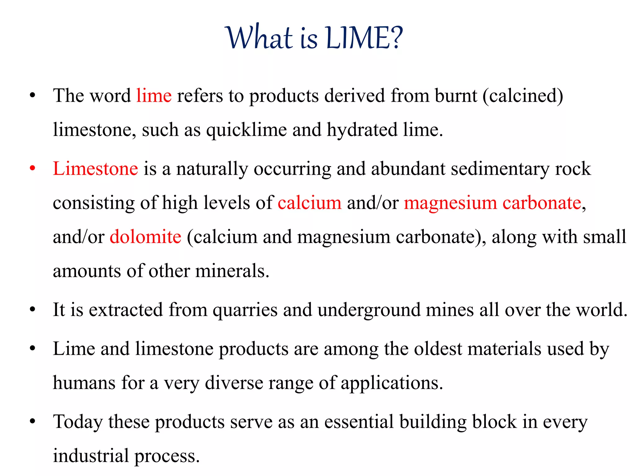 What is LIME?
• The word lime refers to products derived from burnt (calcined)
limestone, such as quicklime and hydrated lime.
• Limestone is a naturally occurring and abundant sedimentary rock
consisting of high levels of calcium and/or magnesium carbonate,
and/or dolomite (calcium and magnesium carbonate), along with small
amounts of other minerals.
• It is extracted from quarries and underground mines all over the world.
• Lime and limestone products are among the oldest materials used by
humans for a very diverse range of applications.
• Today these products serve as an essential building block in every
industrial process.
 