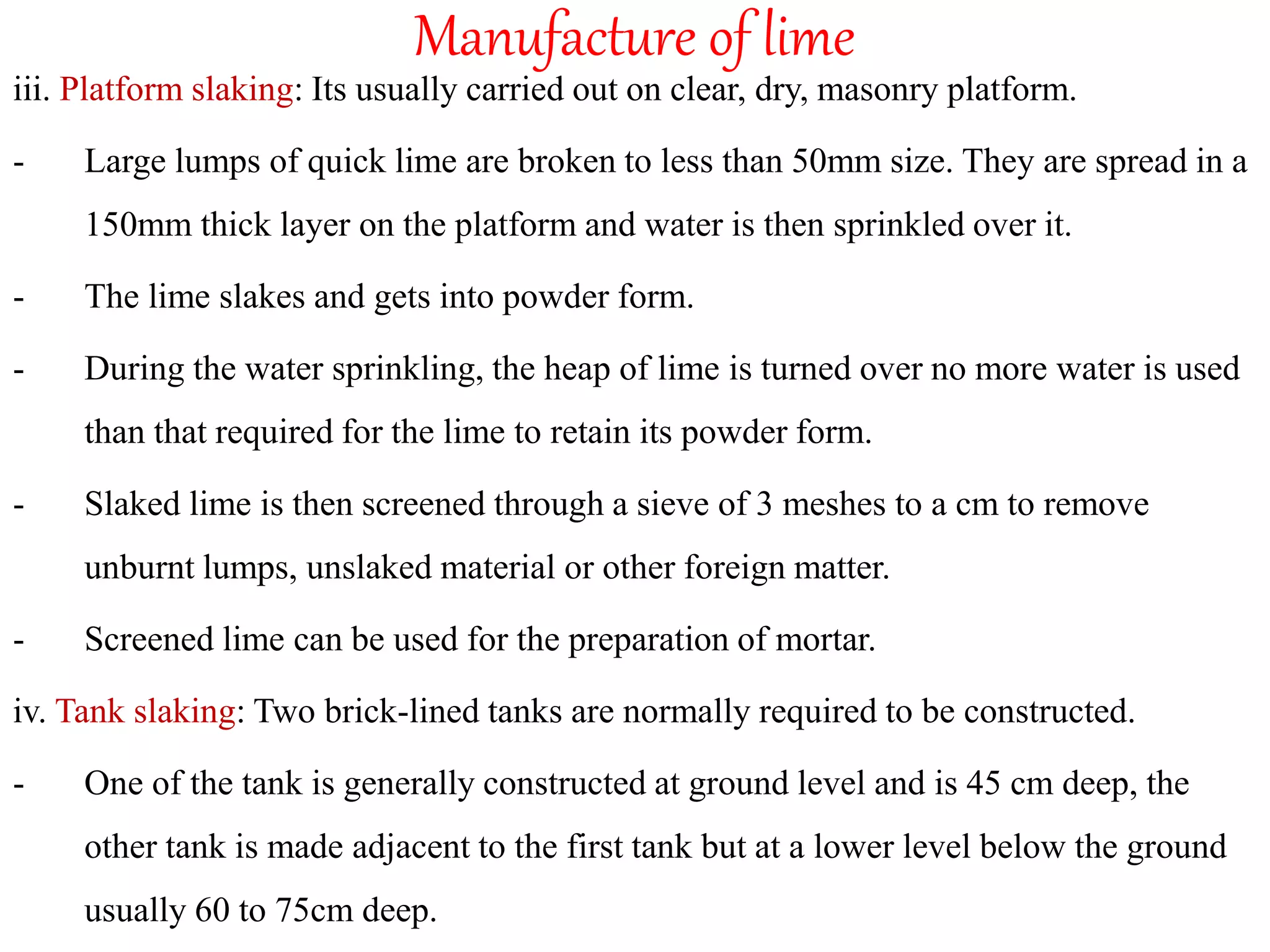 Manufacture of lime
iii. Platform slaking: Its usually carried out on clear, dry, masonry platform.
- Large lumps of quick lime are broken to less than 50mm size. They are spread in a
150mm thick layer on the platform and water is then sprinkled over it.
- The lime slakes and gets into powder form.
- During the water sprinkling, the heap of lime is turned over no more water is used
than that required for the lime to retain its powder form.
- Slaked lime is then screened through a sieve of 3 meshes to a cm to remove
unburnt lumps, unslaked material or other foreign matter.
- Screened lime can be used for the preparation of mortar.
iv. Tank slaking: Two brick-lined tanks are normally required to be constructed.
- One of the tank is generally constructed at ground level and is 45 cm deep, the
other tank is made adjacent to the first tank but at a lower level below the ground
usually 60 to 75cm deep.
 