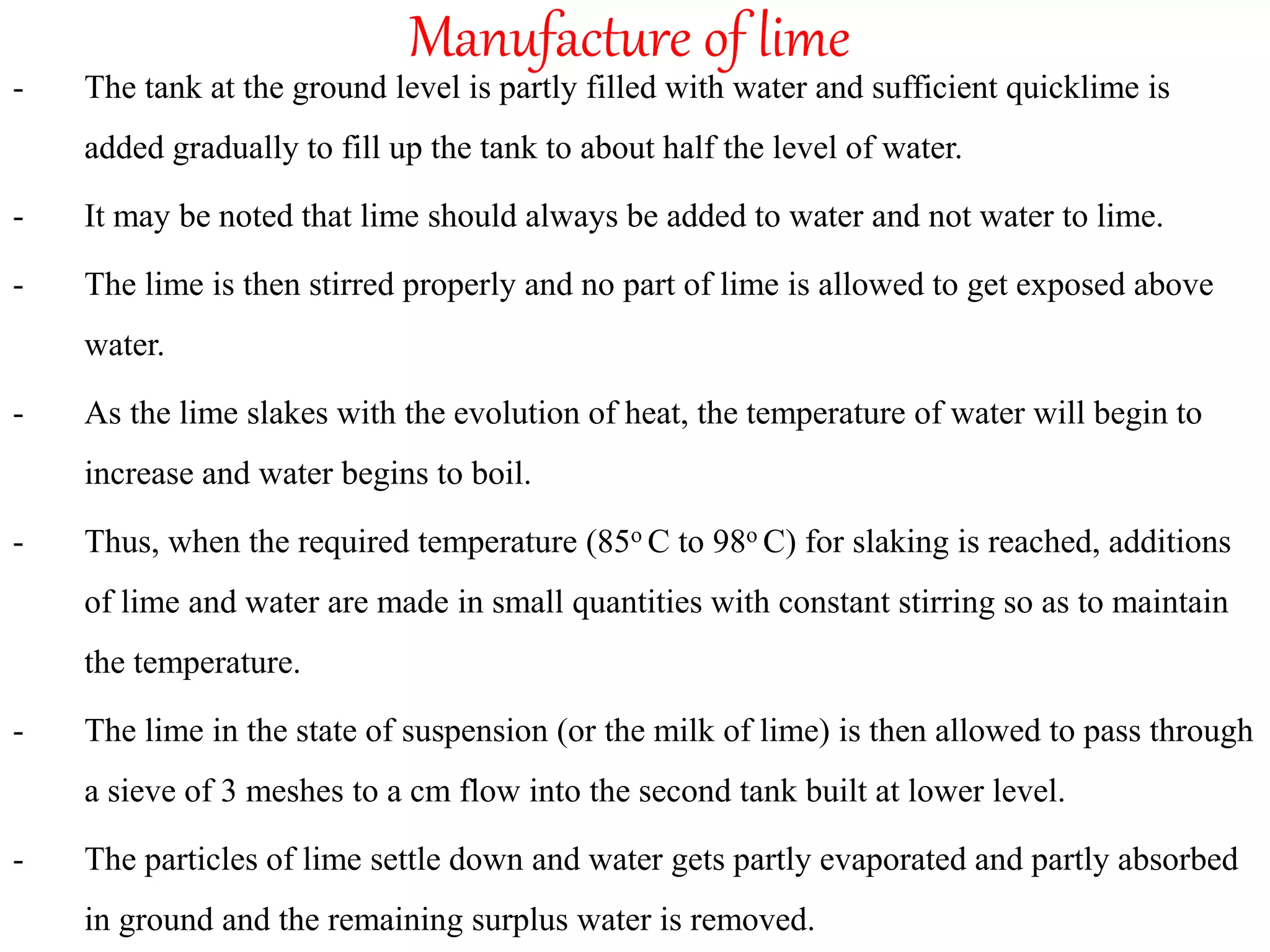 Manufacture of lime
- The tank at the ground level is partly filled with water and sufficient quicklime is
added gradually to fill up the tank to about half the level of water.
- It may be noted that lime should always be added to water and not water to lime.
- The lime is then stirred properly and no part of lime is allowed to get exposed above
water.
- As the lime slakes with the evolution of heat, the temperature of water will begin to
increase and water begins to boil.
- Thus, when the required temperature (85o C to 98o C) for slaking is reached, additions
of lime and water are made in small quantities with constant stirring so as to maintain
the temperature.
- The lime in the state of suspension (or the milk of lime) is then allowed to pass through
a sieve of 3 meshes to a cm flow into the second tank built at lower level.
- The particles of lime settle down and water gets partly evaporated and partly absorbed
in ground and the remaining surplus water is removed.
 
