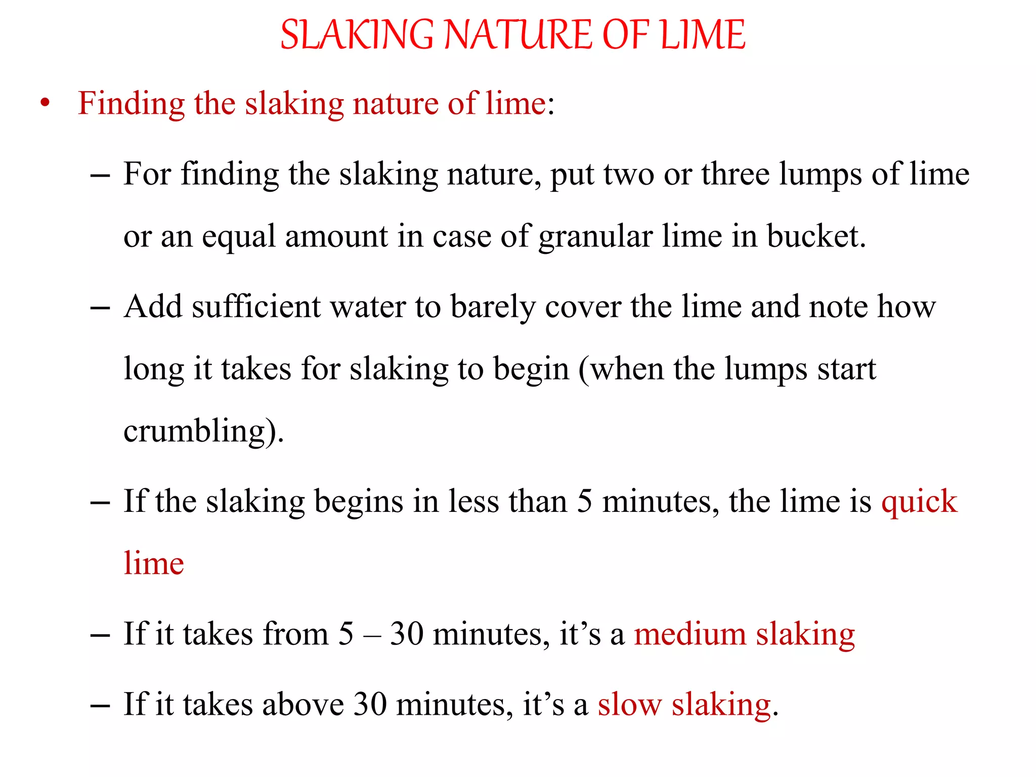SLAKING NATURE OF LIME
• Finding the slaking nature of lime:
– For finding the slaking nature, put two or three lumps of lime
or an equal amount in case of granular lime in bucket.
– Add sufficient water to barely cover the lime and note how
long it takes for slaking to begin (when the lumps start
crumbling).
– If the slaking begins in less than 5 minutes, the lime is quick
lime
– If it takes from 5 – 30 minutes, it’s a medium slaking
– If it takes above 30 minutes, it’s a slow slaking.
 