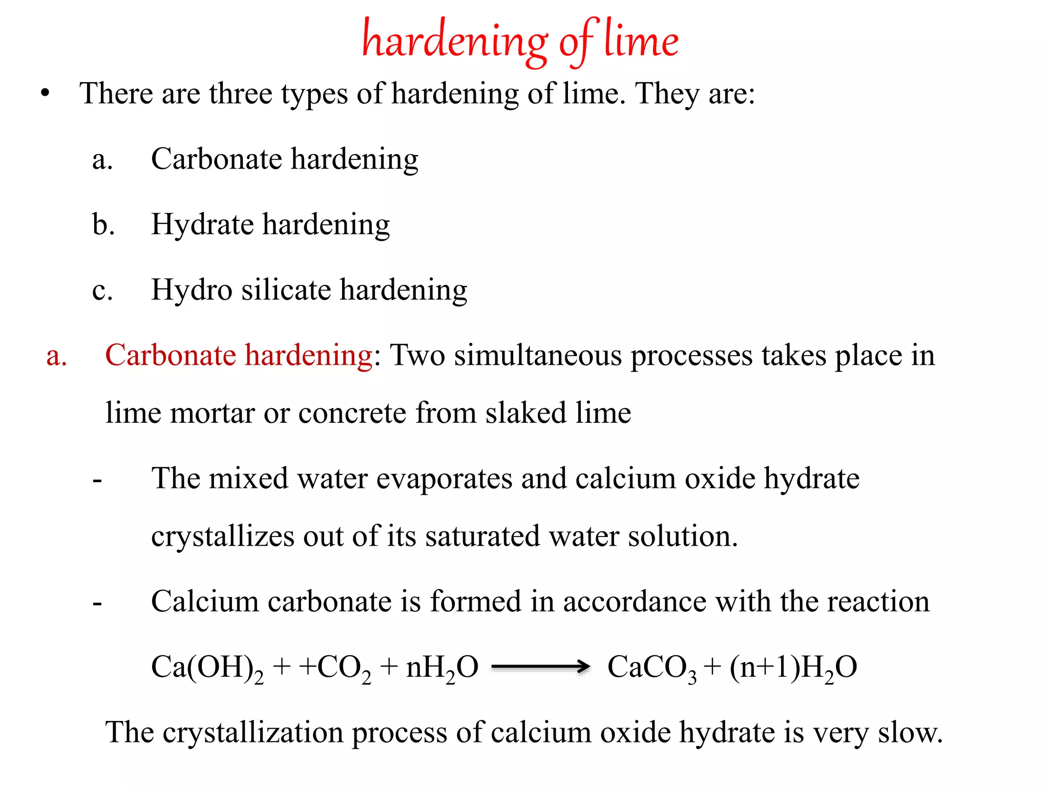 hardening of lime
• There are three types of hardening of lime. They are:
a. Carbonate hardening
b. Hydrate hardening
c. Hydro silicate hardening
a. Carbonate hardening: Two simultaneous processes takes place in
lime mortar or concrete from slaked lime
- The mixed water evaporates and calcium oxide hydrate
crystallizes out of its saturated water solution.
- Calcium carbonate is formed in accordance with the reaction
Ca(OH)2 + +CO2 + nH2O CaCO3 + (n+1)H2O
The crystallization process of calcium oxide hydrate is very slow.
 