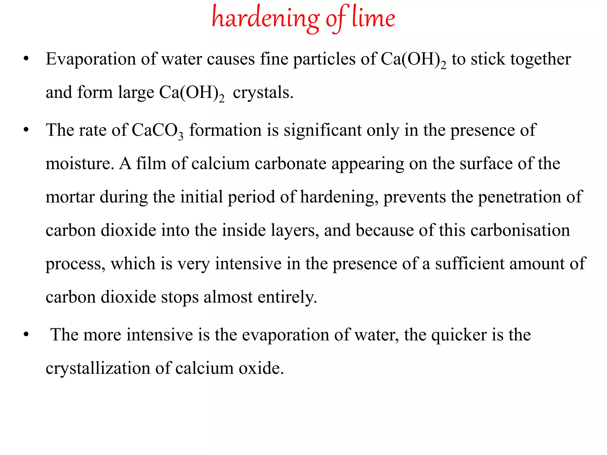 hardening of lime
• Evaporation of water causes fine particles of Ca(OH)2 to stick together
and form large Ca(OH)2 crystals.
• The rate of CaCO3 formation is significant only in the presence of
moisture. A film of calcium carbonate appearing on the surface of the
mortar during the initial period of hardening, prevents the penetration of
carbon dioxide into the inside layers, and because of this carbonisation
process, which is very intensive in the presence of a sufficient amount of
carbon dioxide stops almost entirely.
• The more intensive is the evaporation of water, the quicker is the
crystallization of calcium oxide.
 