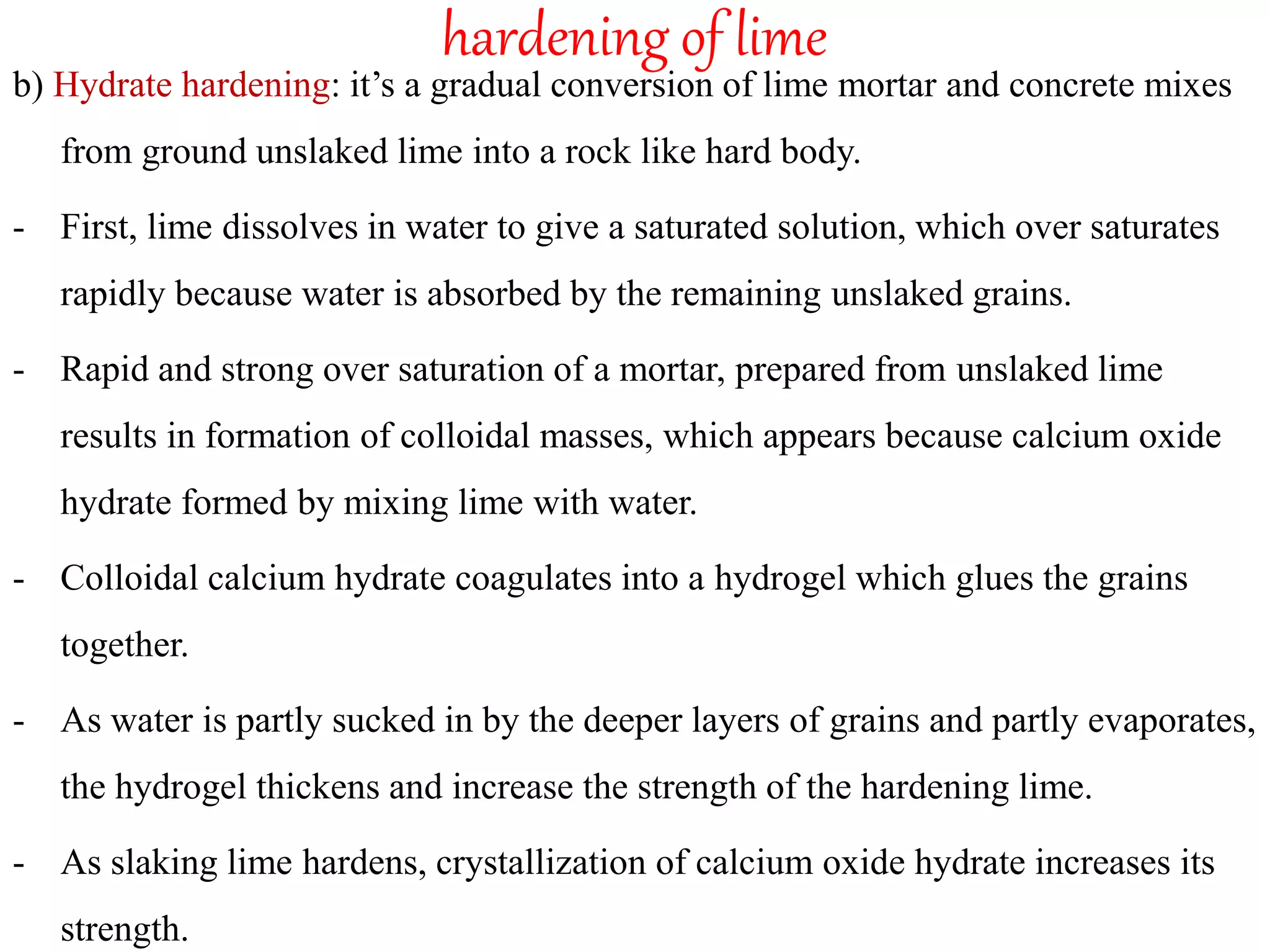 hardening of lime
b) Hydrate hardening: it’s a gradual conversion of lime mortar and concrete mixes
from ground unslaked lime into a rock like hard body.
- First, lime dissolves in water to give a saturated solution, which over saturates
rapidly because water is absorbed by the remaining unslaked grains.
- Rapid and strong over saturation of a mortar, prepared from unslaked lime
results in formation of colloidal masses, which appears because calcium oxide
hydrate formed by mixing lime with water.
- Colloidal calcium hydrate coagulates into a hydrogel which glues the grains
together.
- As water is partly sucked in by the deeper layers of grains and partly evaporates,
the hydrogel thickens and increase the strength of the hardening lime.
- As slaking lime hardens, crystallization of calcium oxide hydrate increases its
strength.
 