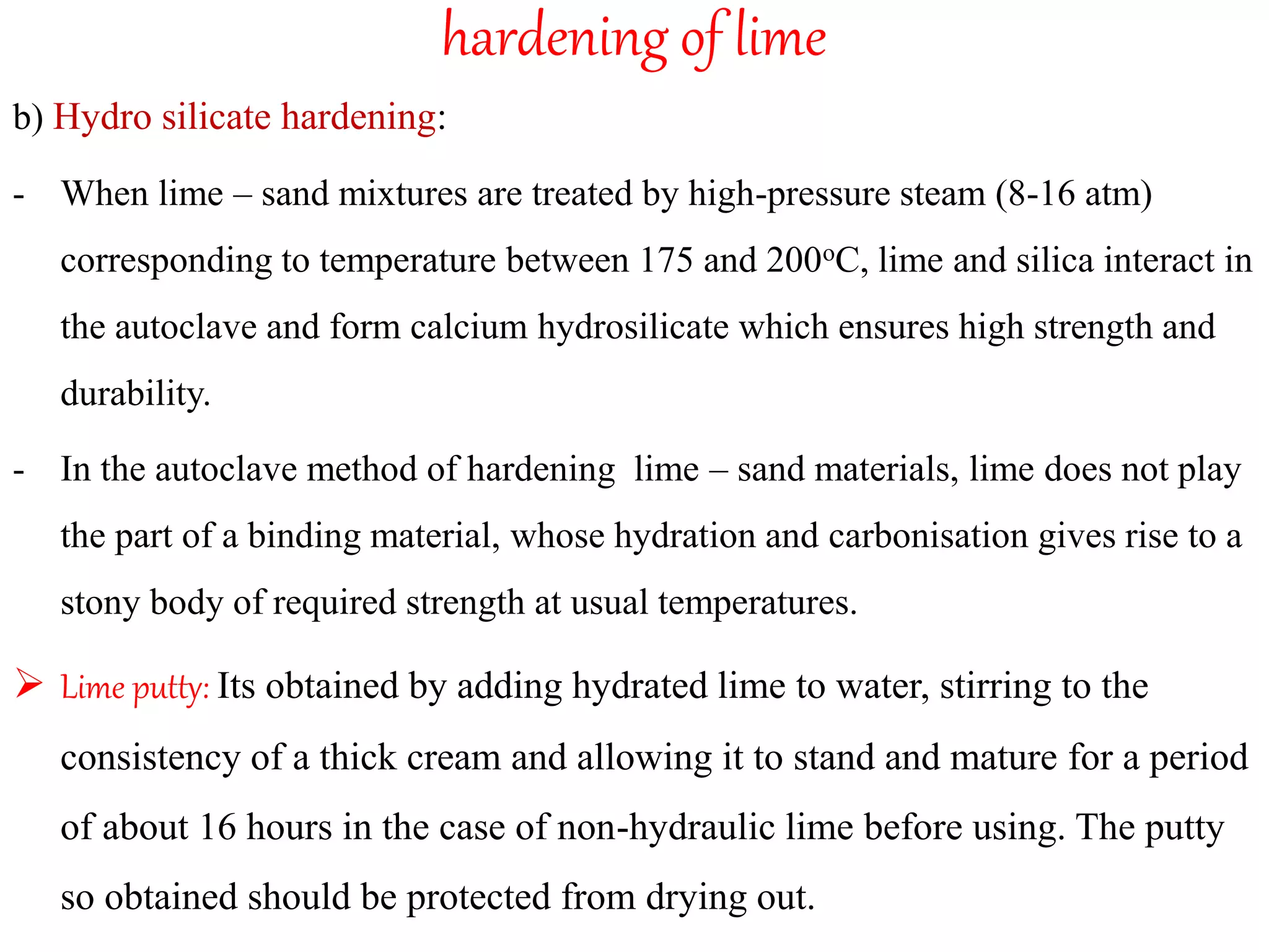 hardening of lime
b) Hydro silicate hardening:
- When lime – sand mixtures are treated by high-pressure steam (8-16 atm)
corresponding to temperature between 175 and 200oC, lime and silica interact in
the autoclave and form calcium hydrosilicate which ensures high strength and
durability.
- In the autoclave method of hardening lime – sand materials, lime does not play
the part of a binding material, whose hydration and carbonisation gives rise to a
stony body of required strength at usual temperatures.
 Lime putty: Its obtained by adding hydrated lime to water, stirring to the
consistency of a thick cream and allowing it to stand and mature for a period
of about 16 hours in the case of non-hydraulic lime before using. The putty
so obtained should be protected from drying out.
 