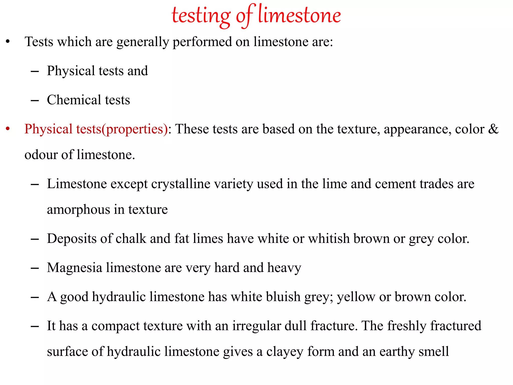 testing of limestone
• Tests which are generally performed on limestone are:
– Physical tests and
– Chemical tests
• Physical tests(properties): These tests are based on the texture, appearance, color &
odour of limestone.
– Limestone except crystalline variety used in the lime and cement trades are
amorphous in texture
– Deposits of chalk and fat limes have white or whitish brown or grey color.
– Magnesia limestone are very hard and heavy
– A good hydraulic limestone has white bluish grey; yellow or brown color.
– It has a compact texture with an irregular dull fracture. The freshly fractured
surface of hydraulic limestone gives a clayey form and an earthy smell
 