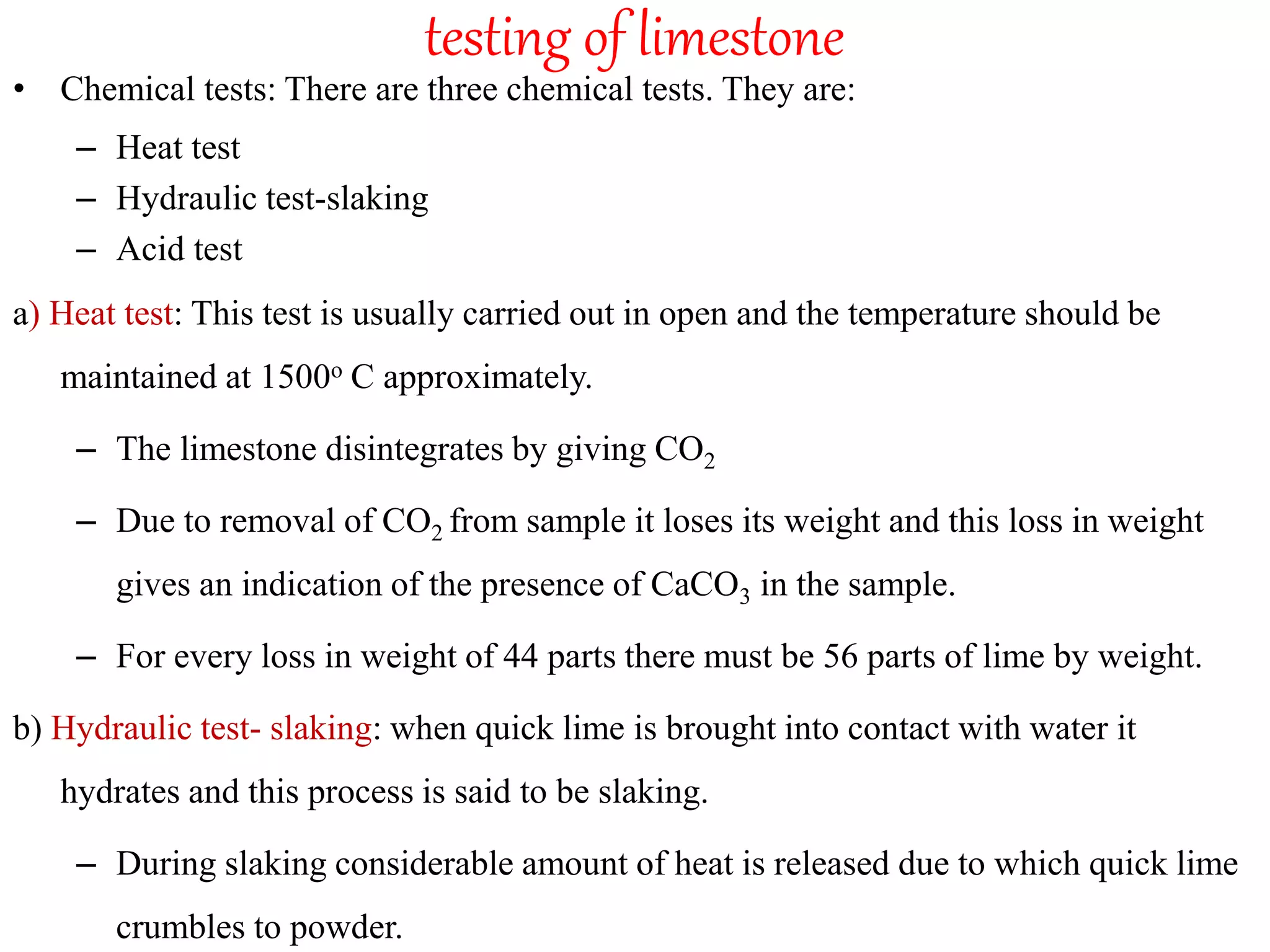 testing of limestone
• Chemical tests: There are three chemical tests. They are:
– Heat test
– Hydraulic test-slaking
– Acid test
a) Heat test: This test is usually carried out in open and the temperature should be
maintained at 1500o C approximately.
– The limestone disintegrates by giving CO2
– Due to removal of CO2 from sample it loses its weight and this loss in weight
gives an indication of the presence of CaCO3 in the sample.
– For every loss in weight of 44 parts there must be 56 parts of lime by weight.
b) Hydraulic test- slaking: when quick lime is brought into contact with water it
hydrates and this process is said to be slaking.
– During slaking considerable amount of heat is released due to which quick lime
crumbles to powder.
 