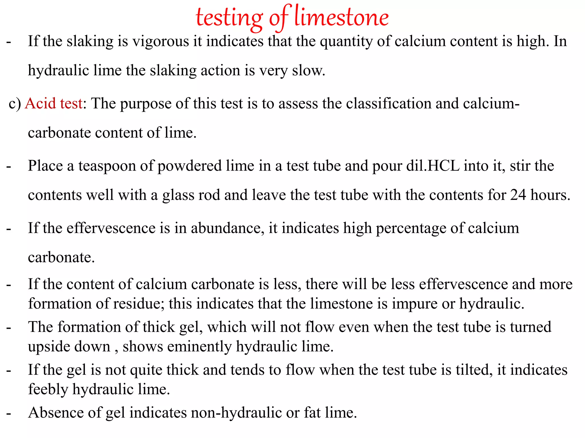 testing of limestone
- If the slaking is vigorous it indicates that the quantity of calcium content is high. In
hydraulic lime the slaking action is very slow.
c) Acid test: The purpose of this test is to assess the classification and calcium-
carbonate content of lime.
- Place a teaspoon of powdered lime in a test tube and pour dil.HCL into it, stir the
contents well with a glass rod and leave the test tube with the contents for 24 hours.
- If the effervescence is in abundance, it indicates high percentage of calcium
carbonate.
- If the content of calcium carbonate is less, there will be less effervescence and more
formation of residue; this indicates that the limestone is impure or hydraulic.
- The formation of thick gel, which will not flow even when the test tube is turned
upside down , shows eminently hydraulic lime.
- If the gel is not quite thick and tends to flow when the test tube is tilted, it indicates
feebly hydraulic lime.
- Absence of gel indicates non-hydraulic or fat lime.
 