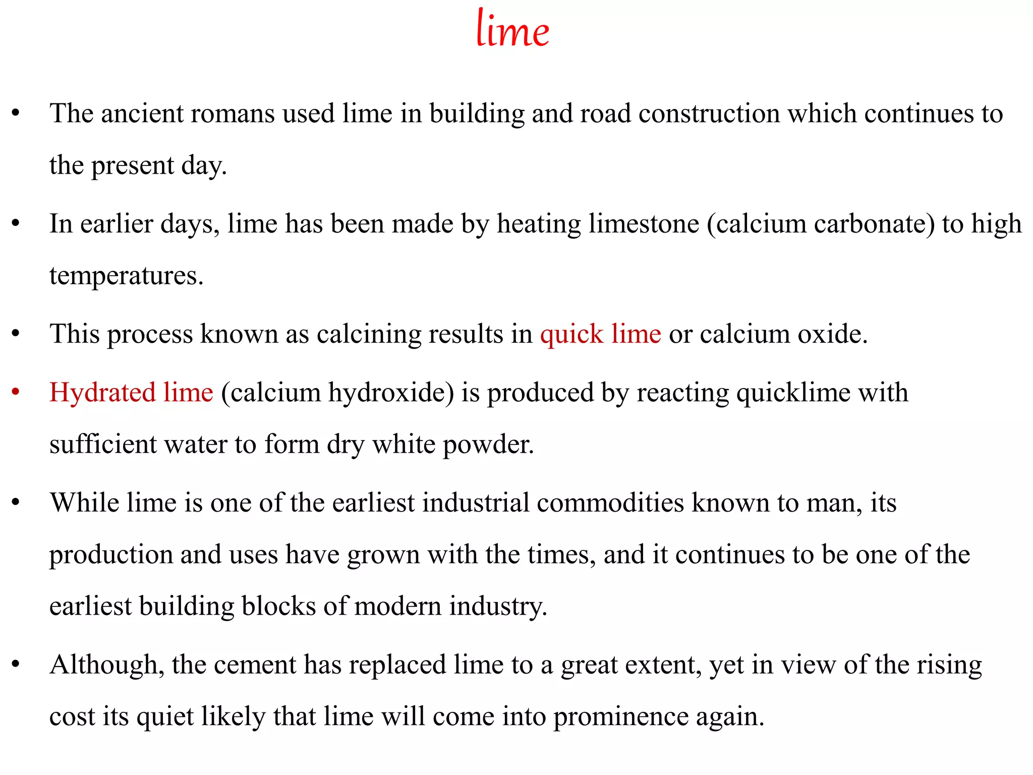 lime
• The ancient romans used lime in building and road construction which continues to
the present day.
• In earlier days, lime has been made by heating limestone (calcium carbonate) to high
temperatures.
• This process known as calcining results in quick lime or calcium oxide.
• Hydrated lime (calcium hydroxide) is produced by reacting quicklime with
sufficient water to form dry white powder.
• While lime is one of the earliest industrial commodities known to man, its
production and uses have grown with the times, and it continues to be one of the
earliest building blocks of modern industry.
• Although, the cement has replaced lime to a great extent, yet in view of the rising
cost its quiet likely that lime will come into prominence again.
 