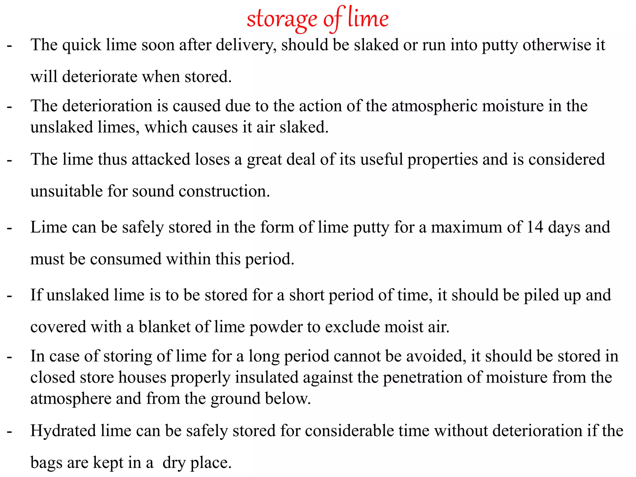 storage of lime
- The quick lime soon after delivery, should be slaked or run into putty otherwise it
will deteriorate when stored.
- The deterioration is caused due to the action of the atmospheric moisture in the
unslaked limes, which causes it air slaked.
- The lime thus attacked loses a great deal of its useful properties and is considered
unsuitable for sound construction.
- Lime can be safely stored in the form of lime putty for a maximum of 14 days and
must be consumed within this period.
- If unslaked lime is to be stored for a short period of time, it should be piled up and
covered with a blanket of lime powder to exclude moist air.
- In case of storing of lime for a long period cannot be avoided, it should be stored in
closed store houses properly insulated against the penetration of moisture from the
atmosphere and from the ground below.
- Hydrated lime can be safely stored for considerable time without deterioration if the
bags are kept in a dry place.
 