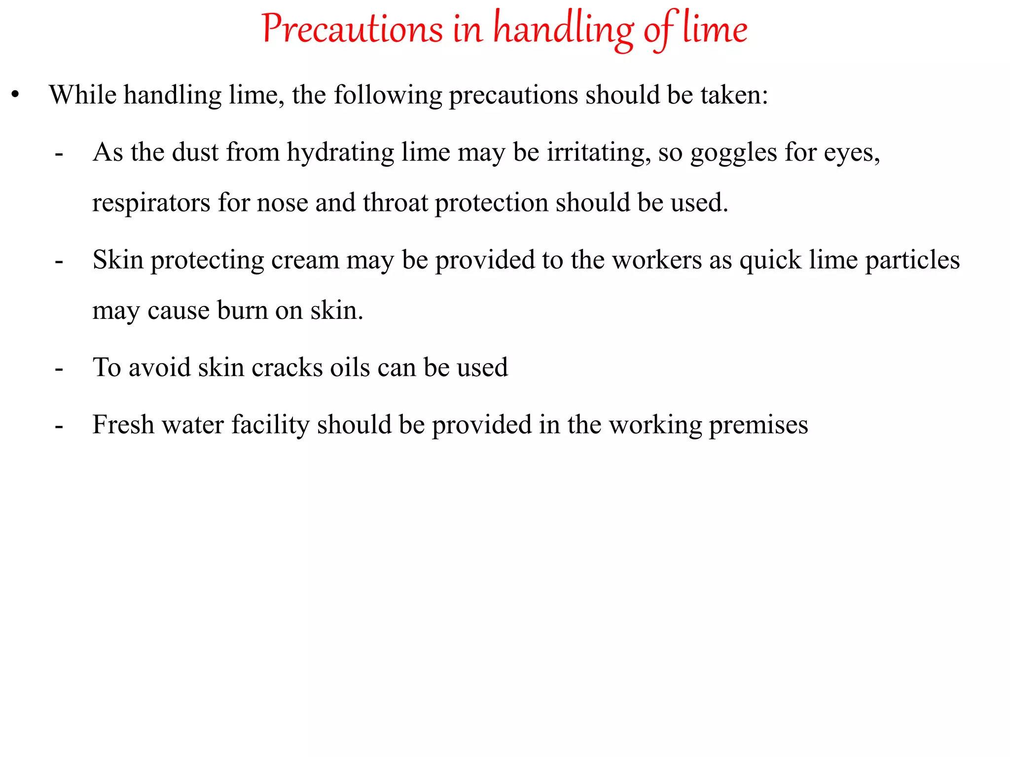 Precautions in handling of lime
• While handling lime, the following precautions should be taken:
- As the dust from hydrating lime may be irritating, so goggles for eyes,
respirators for nose and throat protection should be used.
- Skin protecting cream may be provided to the workers as quick lime particles
may cause burn on skin.
- To avoid skin cracks oils can be used
- Fresh water facility should be provided in the working premises
 