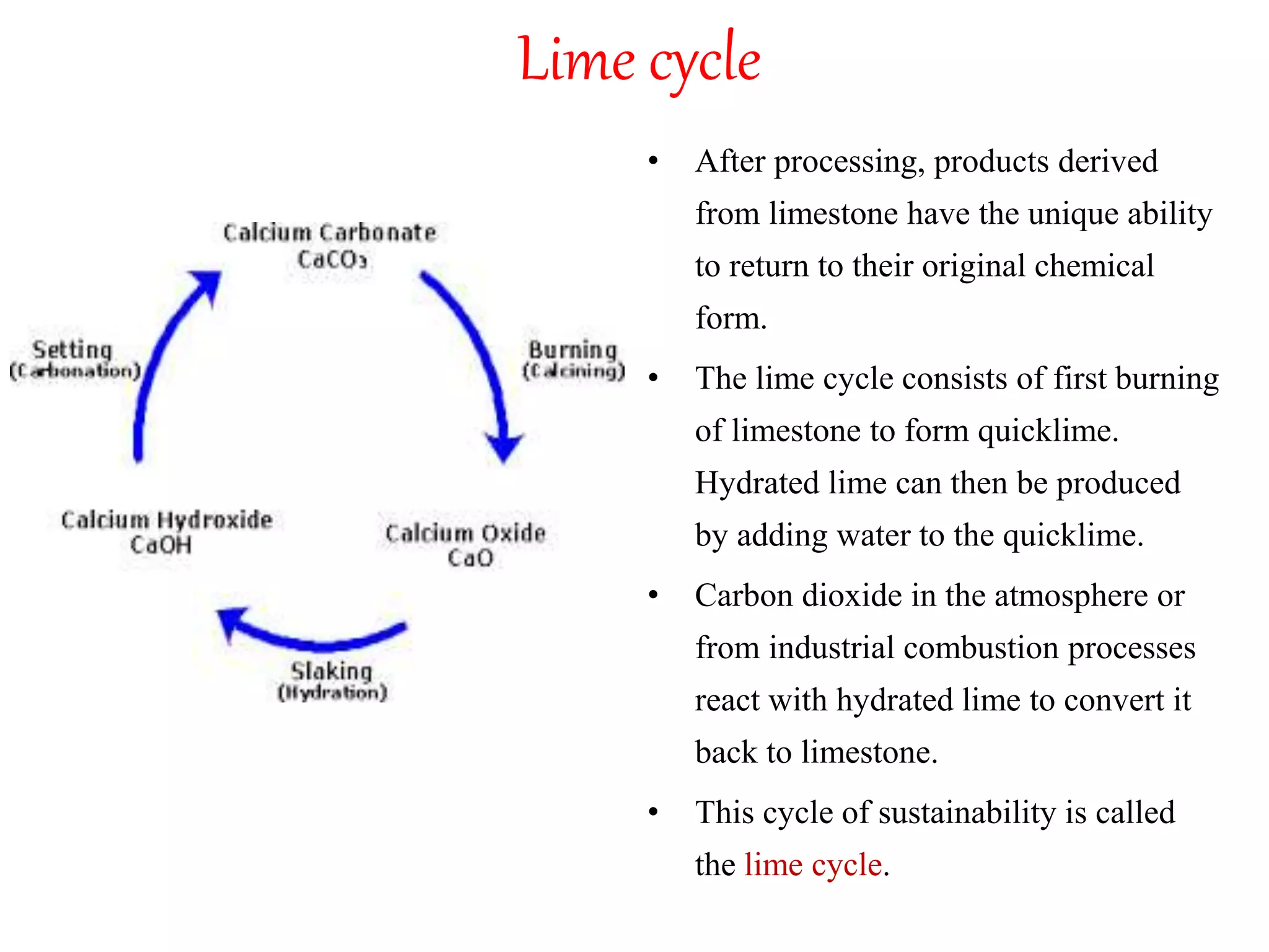 Lime cycle
• After processing, products derived
from limestone have the unique ability
to return to their original chemical
form.
• The lime cycle consists of first burning
of limestone to form quicklime.
Hydrated lime can then be produced
by adding water to the quicklime.
• Carbon dioxide in the atmosphere or
from industrial combustion processes
react with hydrated lime to convert it
back to limestone.
• This cycle of sustainability is called
the lime cycle.
 