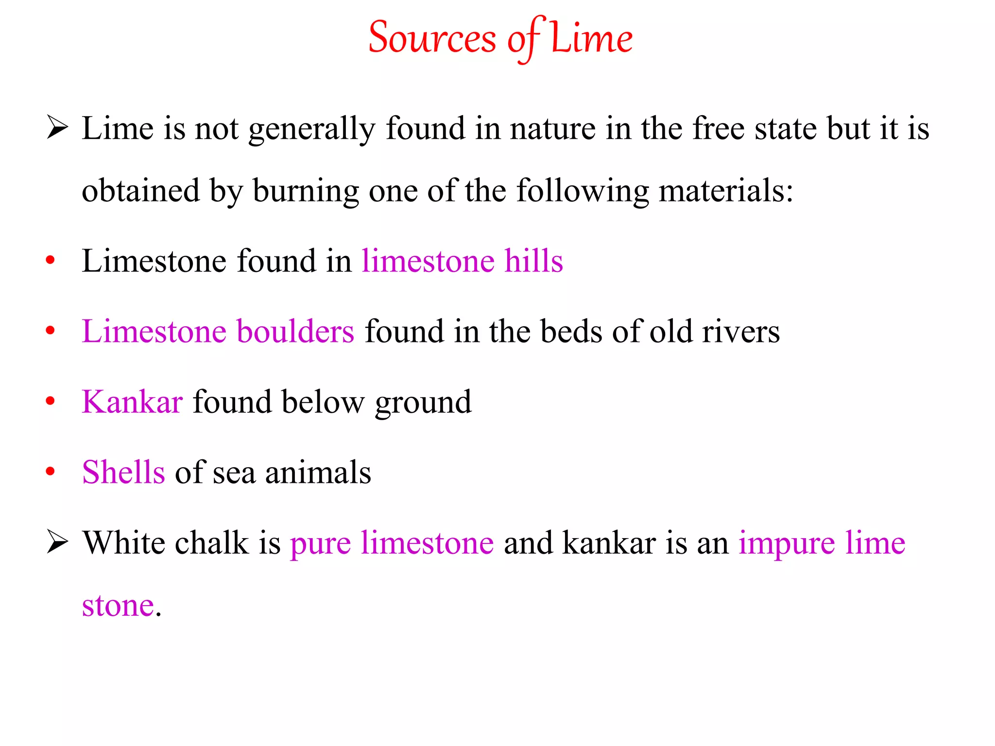 Sources of Lime
 Lime is not generally found in nature in the free state but it is
obtained by burning one of the following materials:
• Limestone found in limestone hills
• Limestone boulders found in the beds of old rivers
• Kankar found below ground
• Shells of sea animals
 White chalk is pure limestone and kankar is an impure lime
stone.
 