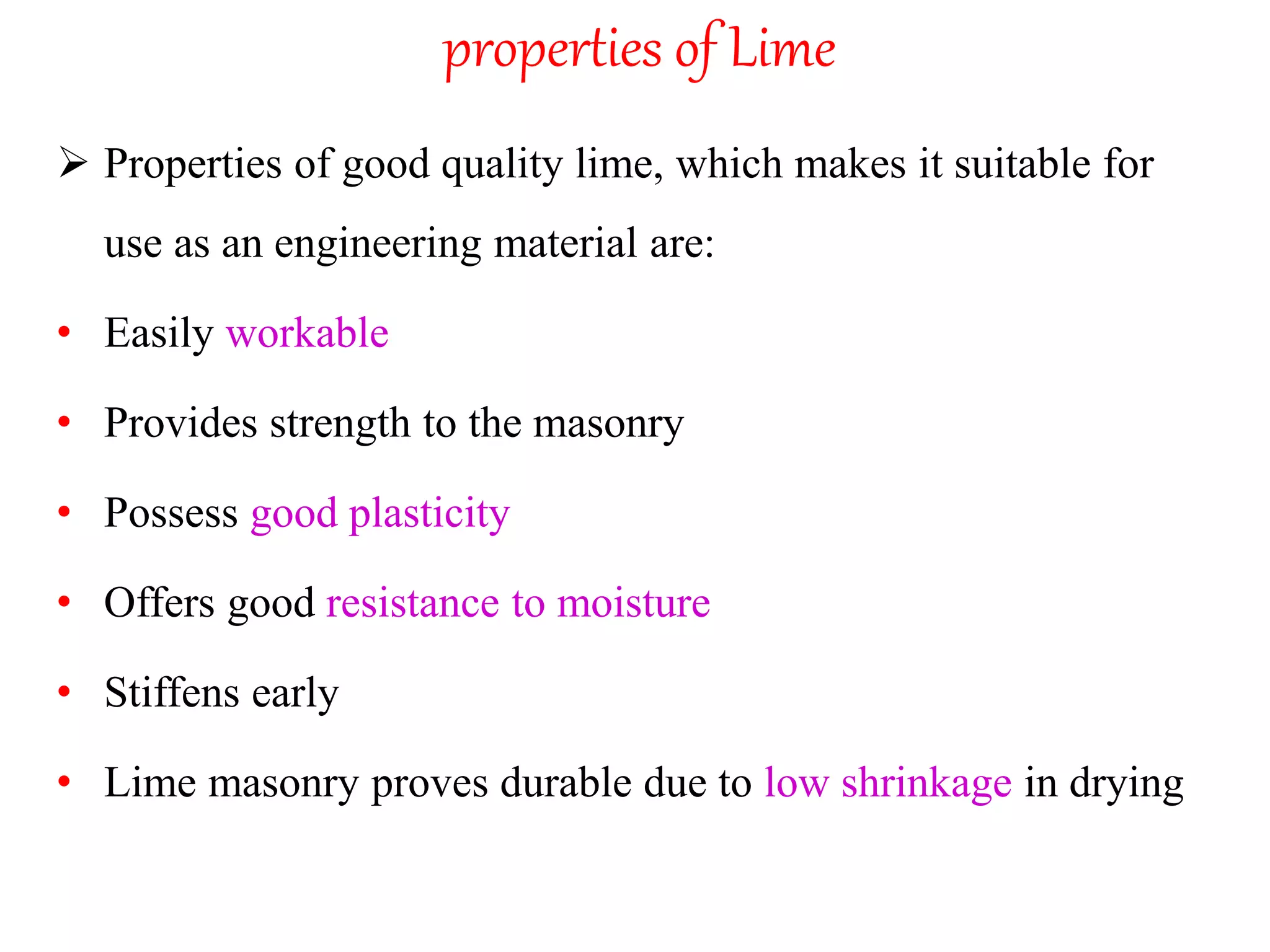 properties of Lime
 Properties of good quality lime, which makes it suitable for
use as an engineering material are:
• Easily workable
• Provides strength to the masonry
• Possess good plasticity
• Offers good resistance to moisture
• Stiffens early
• Lime masonry proves durable due to low shrinkage in drying
 