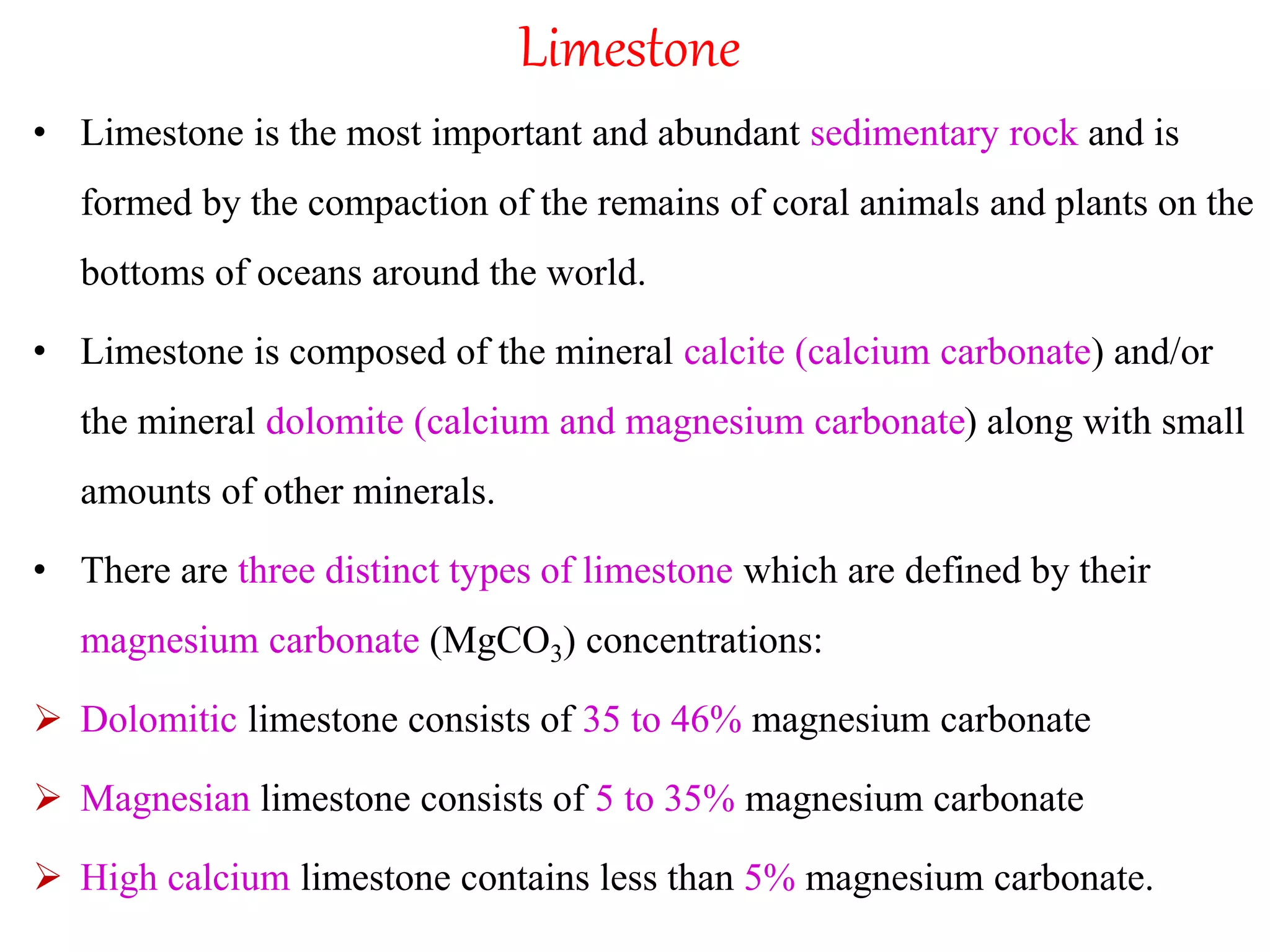 Limestone
• Limestone is the most important and abundant sedimentary rock and is
formed by the compaction of the remains of coral animals and plants on the
bottoms of oceans around the world.
• Limestone is composed of the mineral calcite (calcium carbonate) and/or
the mineral dolomite (calcium and magnesium carbonate) along with small
amounts of other minerals.
• There are three distinct types of limestone which are defined by their
magnesium carbonate (MgCO3) concentrations:
 Dolomitic limestone consists of 35 to 46% magnesium carbonate
 Magnesian limestone consists of 5 to 35% magnesium carbonate
 High calcium limestone contains less than 5% magnesium carbonate.
 