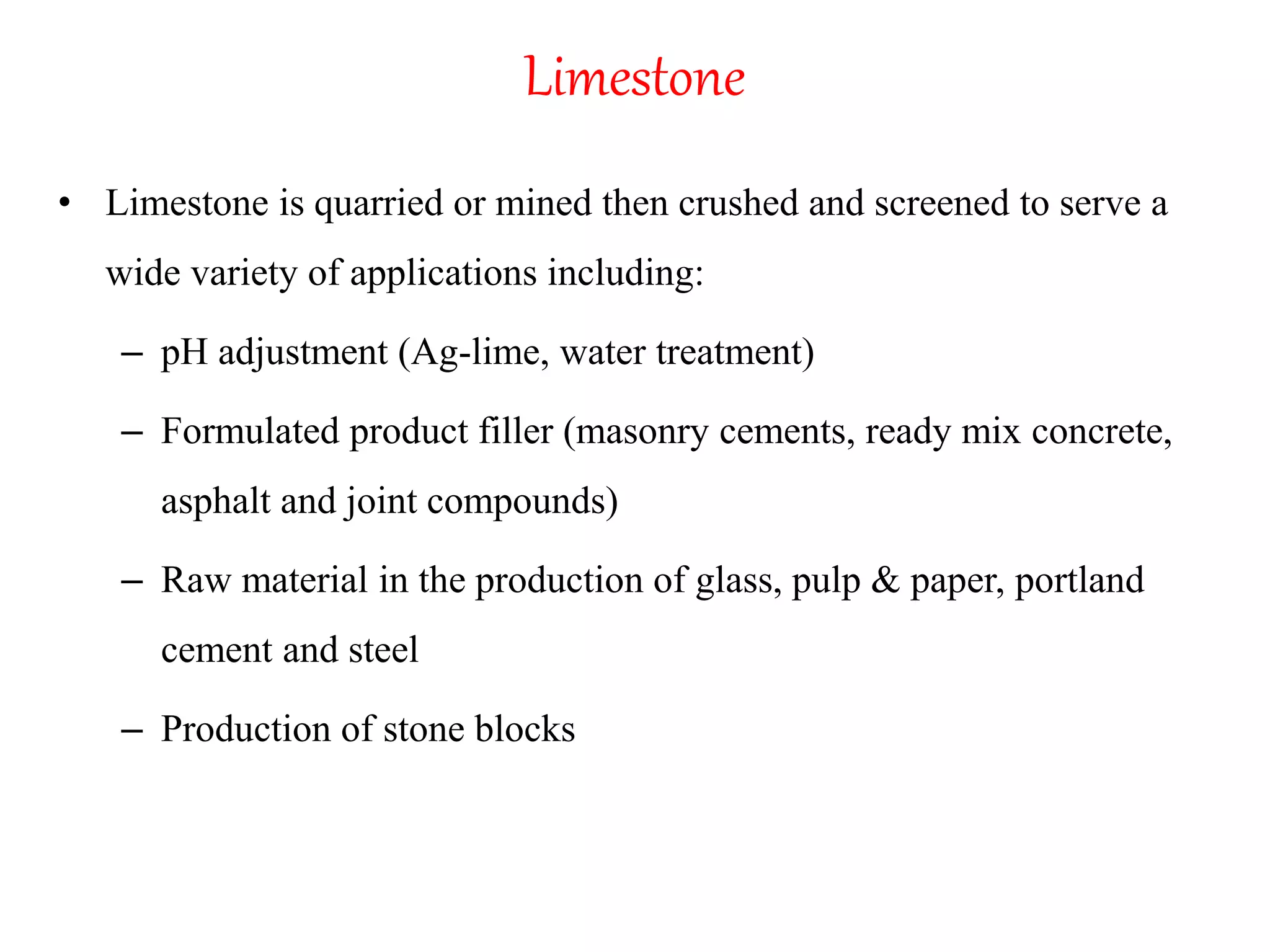 Limestone
• Limestone is quarried or mined then crushed and screened to serve a
wide variety of applications including:
– pH adjustment (Ag-lime, water treatment)
– Formulated product filler (masonry cements, ready mix concrete,
asphalt and joint compounds)
– Raw material in the production of glass, pulp & paper, portland
cement and steel
– Production of stone blocks
 