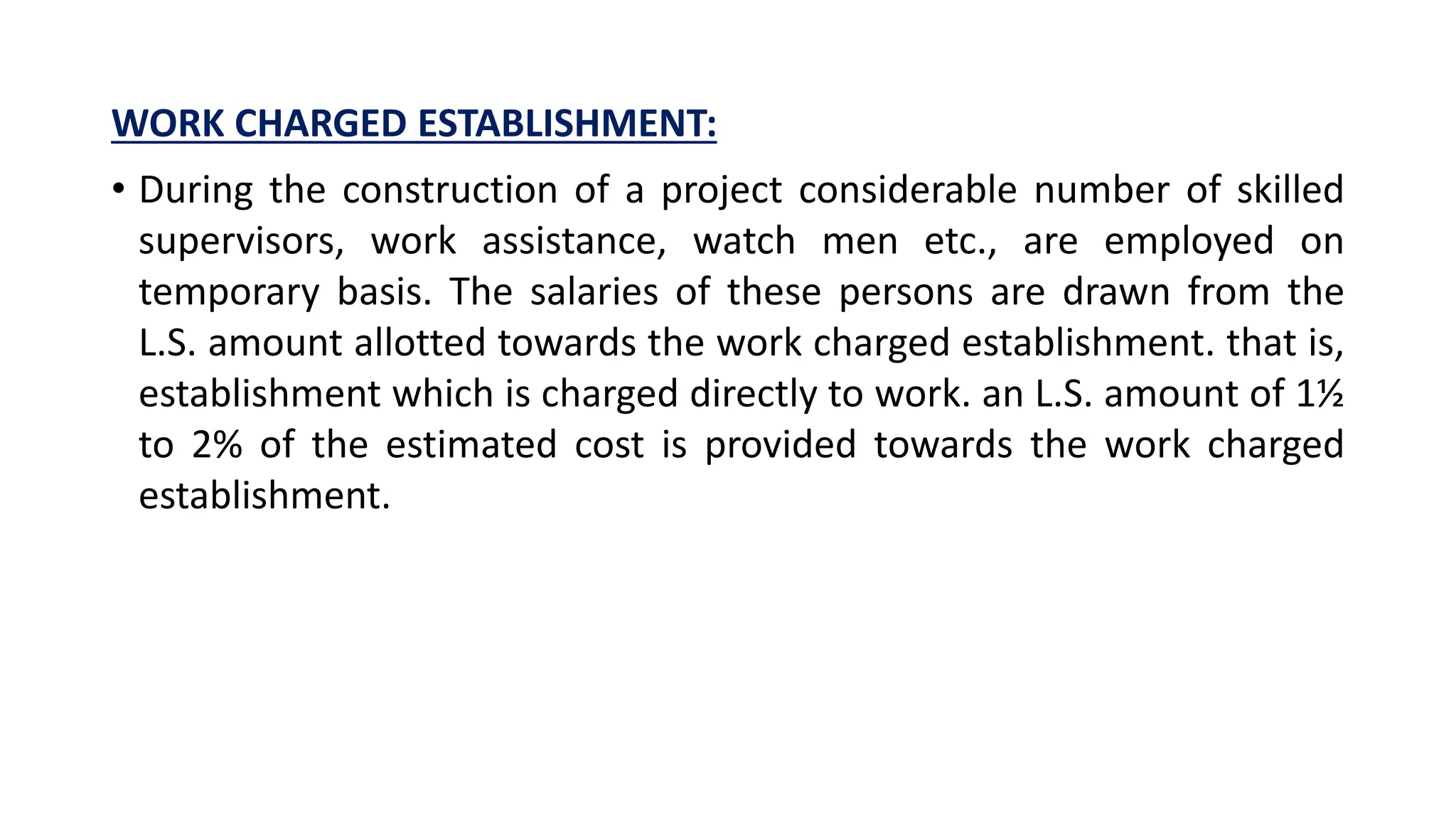 WORK CHARGED ESTABLISHMENT:
• During the construction of a project considerable number of skilled
supervisors, work assistance, watch men etc., are employed on
temporary basis. The salaries of these persons are drawn from the
L.S. amount allotted towards the work charged establishment. that is,
establishment which is charged directly to work. an L.S. amount of 1½
to 2% of the estimated cost is provided towards the work charged
establishment.
 