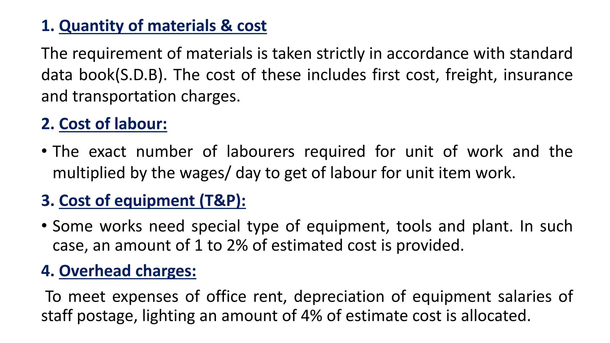 1. Quantity of materials & cost
The requirement of materials is taken strictly in accordance with standard
data book(S.D.B). The cost of these includes first cost, freight, insurance
and transportation charges.
2. Cost of labour:
• The exact number of labourers required for unit of work and the
multiplied by the wages/ day to get of labour for unit item work.
3. Cost of equipment (T&P):
• Some works need special type of equipment, tools and plant. In such
case, an amount of 1 to 2% of estimated cost is provided.
4. Overhead charges:
To meet expenses of office rent, depreciation of equipment salaries of
staff postage, lighting an amount of 4% of estimate cost is allocated.
 
