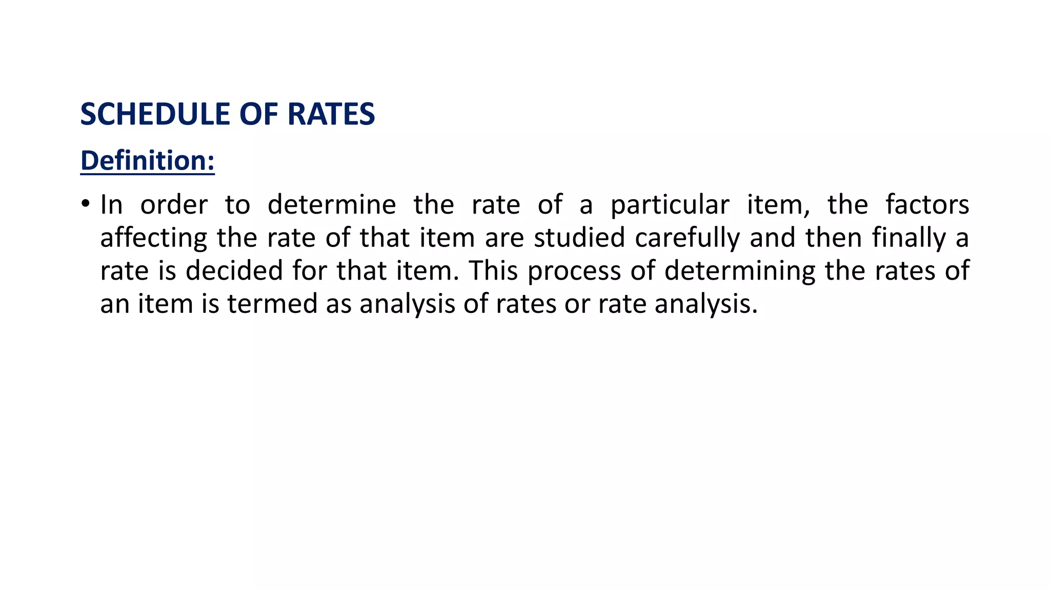 SCHEDULE OF RATES
Definition:
• In order to determine the rate of a particular item, the factors
affecting the rate of that item are studied carefully and then finally a
rate is decided for that item. This process of determining the rates of
an item is termed as analysis of rates or rate analysis.
 
