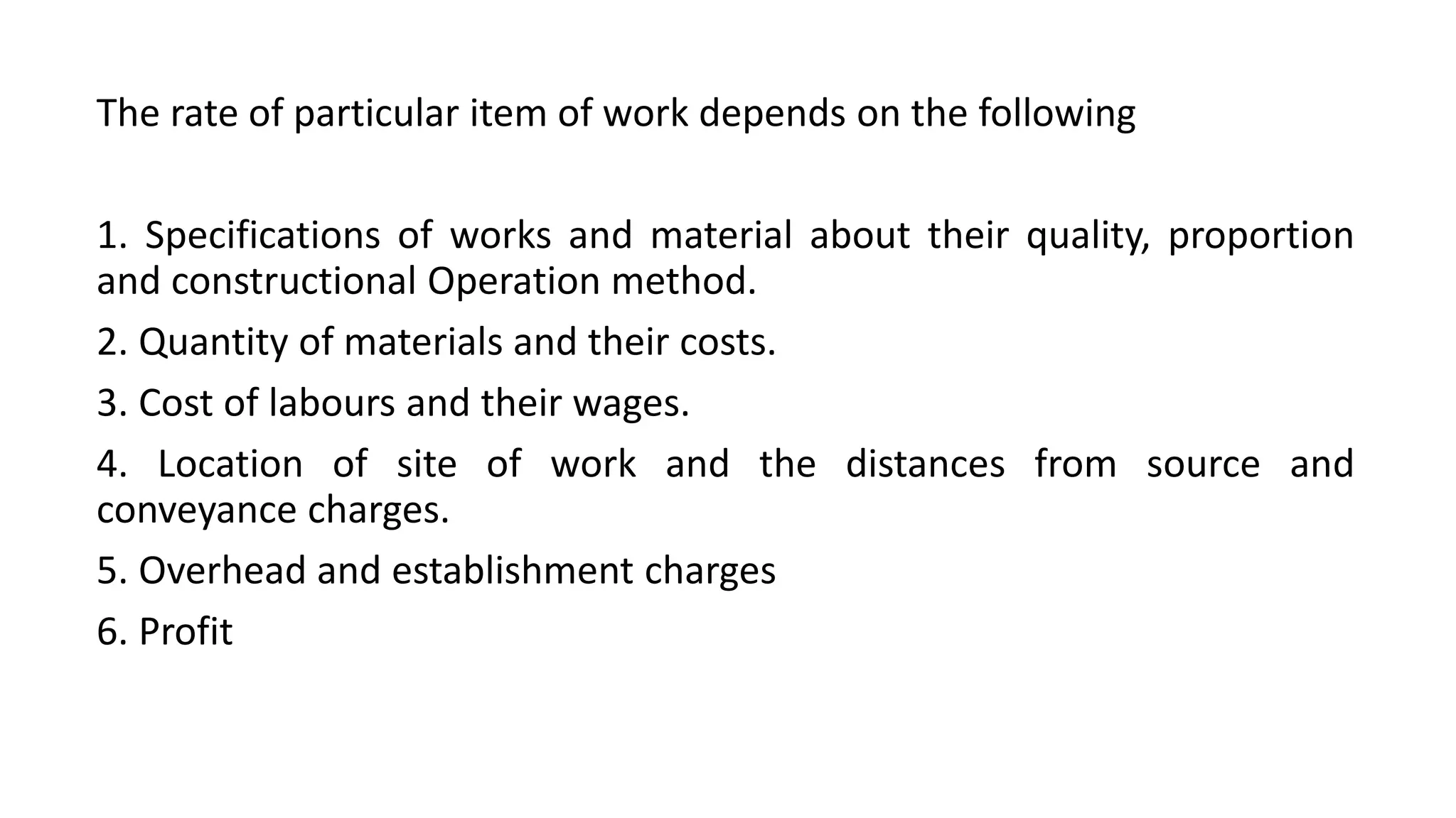 The rate of particular item of work depends on the following
1. Specifications of works and material about their quality, proportion
and constructional Operation method.
2. Quantity of materials and their costs.
3. Cost of labours and their wages.
4. Location of site of work and the distances from source and
conveyance charges.
5. Overhead and establishment charges
6. Profit
 