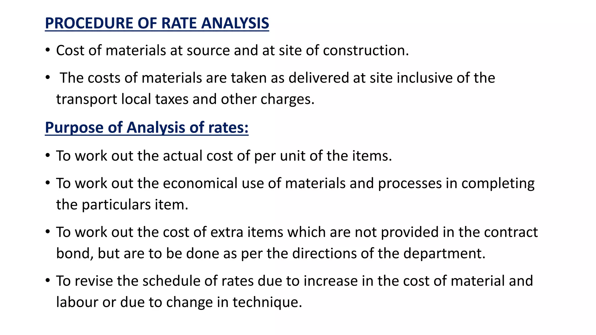 PROCEDURE OF RATE ANALYSIS
• Cost of materials at source and at site of construction.
• The costs of materials are taken as delivered at site inclusive of the
transport local taxes and other charges.
Purpose of Analysis of rates:
• To work out the actual cost of per unit of the items.
• To work out the economical use of materials and processes in completing
the particulars item.
• To work out the cost of extra items which are not provided in the contract
bond, but are to be done as per the directions of the department.
• To revise the schedule of rates due to increase in the cost of material and
labour or due to change in technique.
 