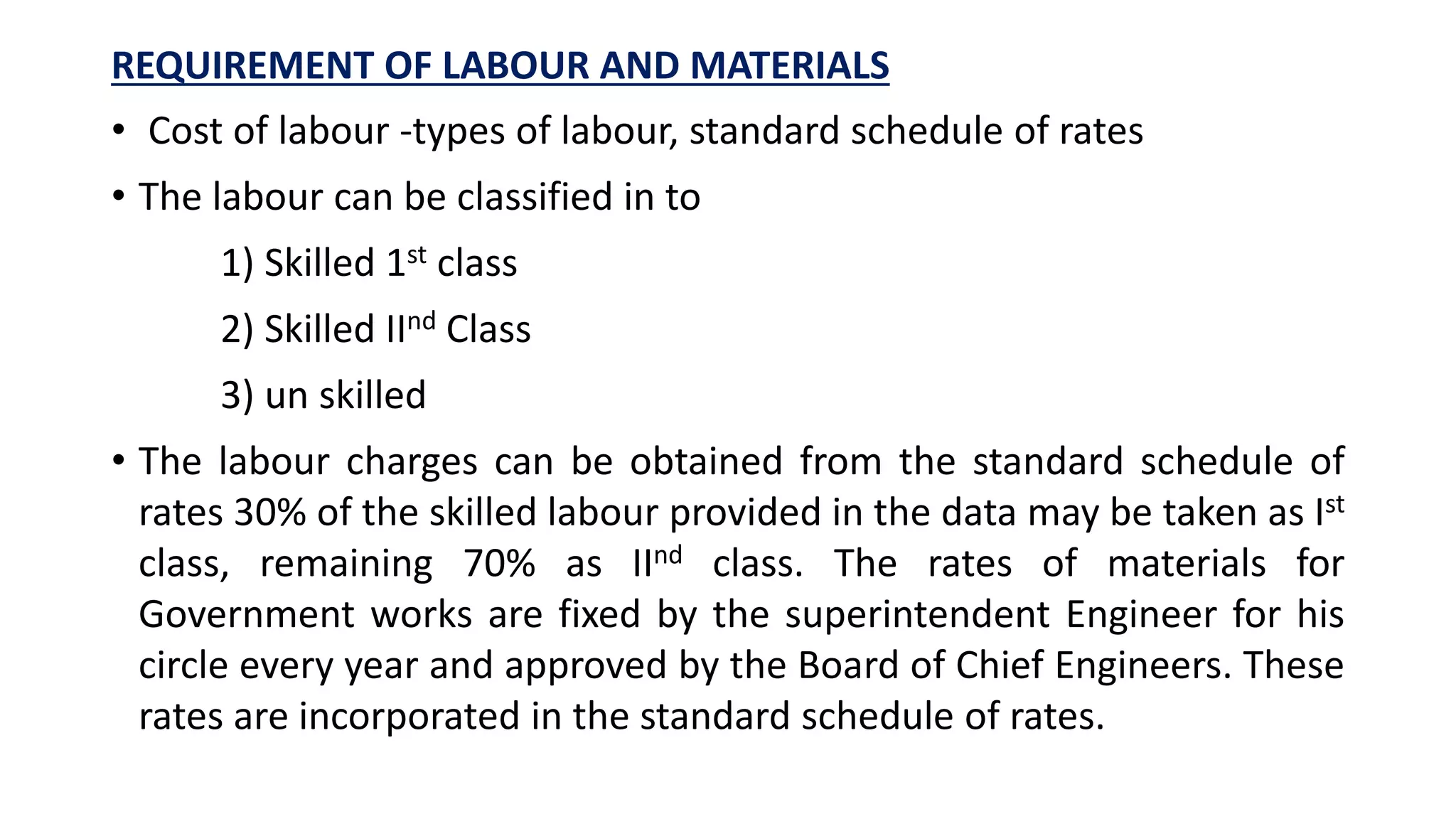 REQUIREMENT OF LABOUR AND MATERIALS
• Cost of labour -types of labour, standard schedule of rates
• The labour can be classified in to
1) Skilled 1st class
2) Skilled IInd Class
3) un skilled
• The labour charges can be obtained from the standard schedule of
rates 30% of the skilled labour provided in the data may be taken as Ist
class, remaining 70% as IInd class. The rates of materials for
Government works are fixed by the superintendent Engineer for his
circle every year and approved by the Board of Chief Engineers. These
rates are incorporated in the standard schedule of rates.
 