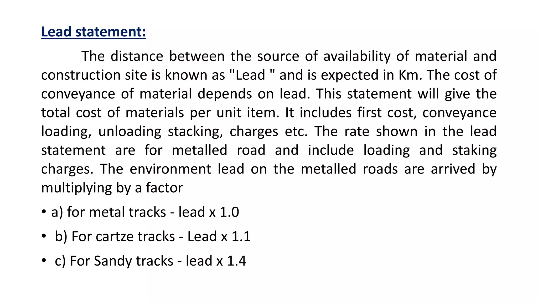 Lead statement:
The distance between the source of availability of material and
construction site is known as "Lead " and is expected in Km. The cost of
conveyance of material depends on lead. This statement will give the
total cost of materials per unit item. It includes first cost, conveyance
loading, unloading stacking, charges etc. The rate shown in the lead
statement are for metalled road and include loading and staking
charges. The environment lead on the metalled roads are arrived by
multiplying by a factor
• a) for metal tracks - lead x 1.0
• b) For cartze tracks - Lead x 1.1
• c) For Sandy tracks - lead x 1.4
 