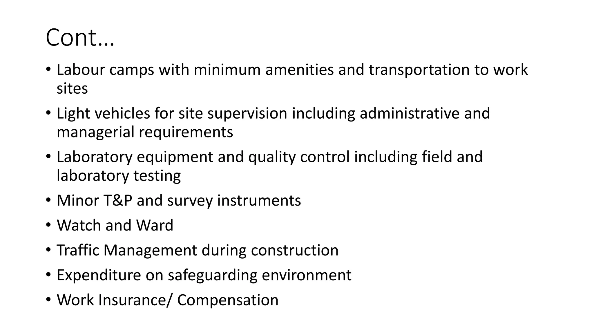 Cont…
• Labour camps with minimum amenities and transportation to work
sites
• Light vehicles for site supervision including administrative and
managerial requirements
• Laboratory equipment and quality control including field and
laboratory testing
• Minor T&P and survey instruments
• Watch and Ward
• Traffic Management during construction
• Expenditure on safeguarding environment
• Work Insurance/ Compensation
 