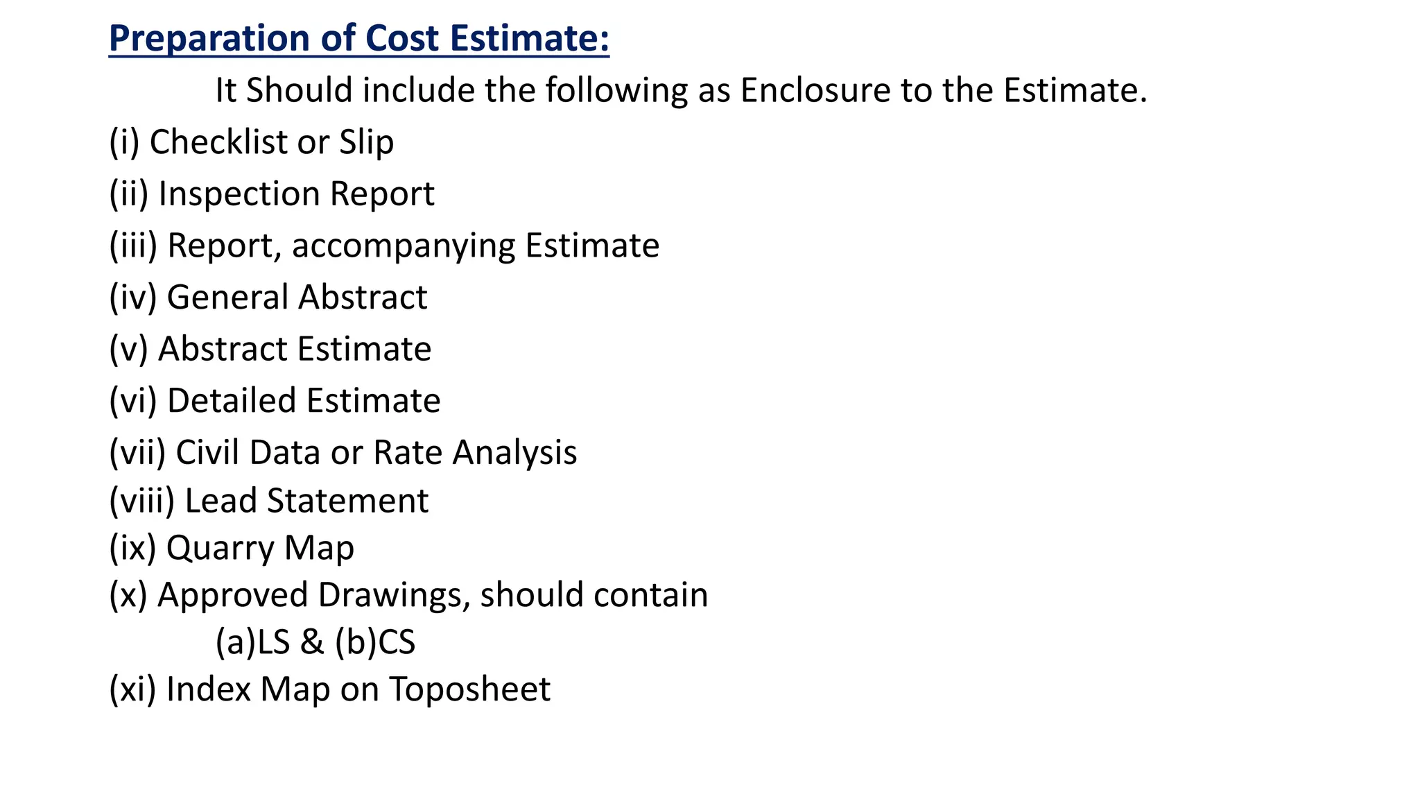 Preparation of Cost Estimate:
It Should include the following as Enclosure to the Estimate.
(i) Checklist or Slip
(ii) Inspection Report
(iii) Report, accompanying Estimate
(iv) General Abstract
(v) Abstract Estimate
(vi) Detailed Estimate
(vii) Civil Data or Rate Analysis
(viii) Lead Statement
(ix) Quarry Map
(x) Approved Drawings, should contain
(a)LS & (b)CS
(xi) Index Map on Toposheet
 