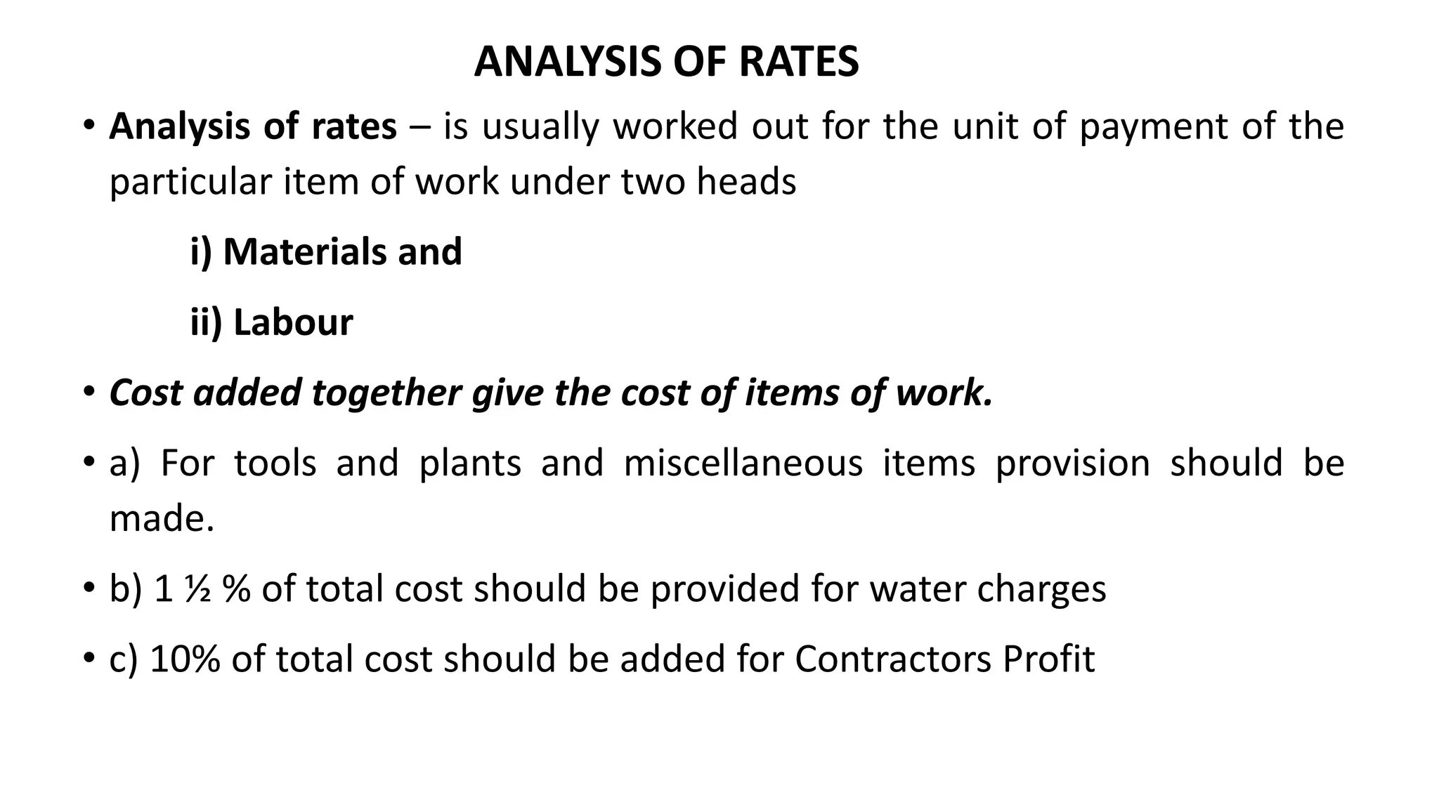 ANALYSIS OF RATES
• Analysis of rates – is usually worked out for the unit of payment of the
particular item of work under two heads
i) Materials and
ii) Labour
• Cost added together give the cost of items of work.
• a) For tools and plants and miscellaneous items provision should be
made.
• b) 1 ½ % of total cost should be provided for water charges
• c) 10% of total cost should be added for Contractors Profit
 