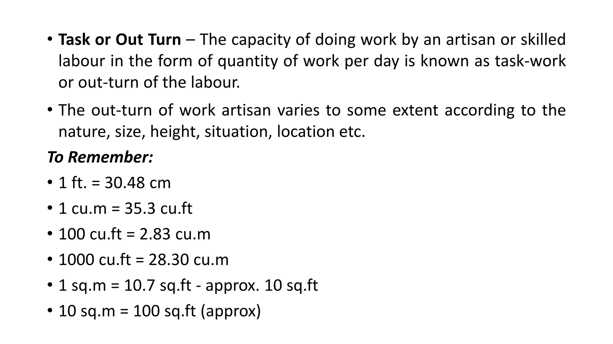 • Task or Out Turn – The capacity of doing work by an artisan or skilled
labour in the form of quantity of work per day is known as task-work
or out-turn of the labour.
• The out-turn of work artisan varies to some extent according to the
nature, size, height, situation, location etc.
To Remember:
• 1 ft. = 30.48 cm
• 1 cu.m = 35.3 cu.ft
• 100 cu.ft = 2.83 cu.m
• 1000 cu.ft = 28.30 cu.m
• 1 sq.m = 10.7 sq.ft - approx. 10 sq.ft
• 10 sq.m = 100 sq.ft (approx)
 