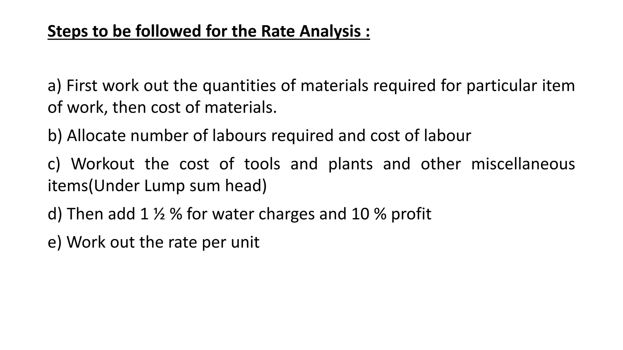 Steps to be followed for the Rate Analysis :
a) First work out the quantities of materials required for particular item
of work, then cost of materials.
b) Allocate number of labours required and cost of labour
c) Workout the cost of tools and plants and other miscellaneous
items(Under Lump sum head)
d) Then add 1 ½ % for water charges and 10 % profit
e) Work out the rate per unit
 