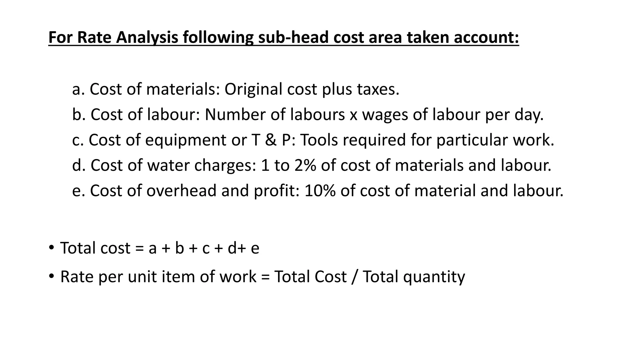 For Rate Analysis following sub-head cost area taken account:
a. Cost of materials: Original cost plus taxes.
b. Cost of labour: Number of labours x wages of labour per day.
c. Cost of equipment or T & P: Tools required for particular work.
d. Cost of water charges: 1 to 2% of cost of materials and labour.
e. Cost of overhead and profit: 10% of cost of material and labour.
• Total cost = a + b + c + d+ e
• Rate per unit item of work = Total Cost / Total quantity
 