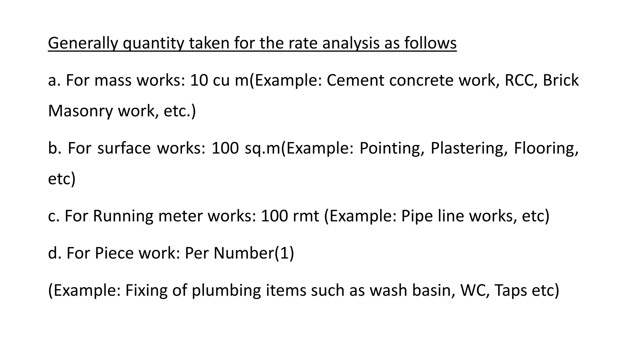 Generally quantity taken for the rate analysis as follows
a. For mass works: 10 cu m(Example: Cement concrete work, RCC, Brick
Masonry work, etc.)
b. For surface works: 100 sq.m(Example: Pointing, Plastering, Flooring,
etc)
c. For Running meter works: 100 rmt (Example: Pipe line works, etc)
d. For Piece work: Per Number(1)
(Example: Fixing of plumbing items such as wash basin, WC, Taps etc)
 