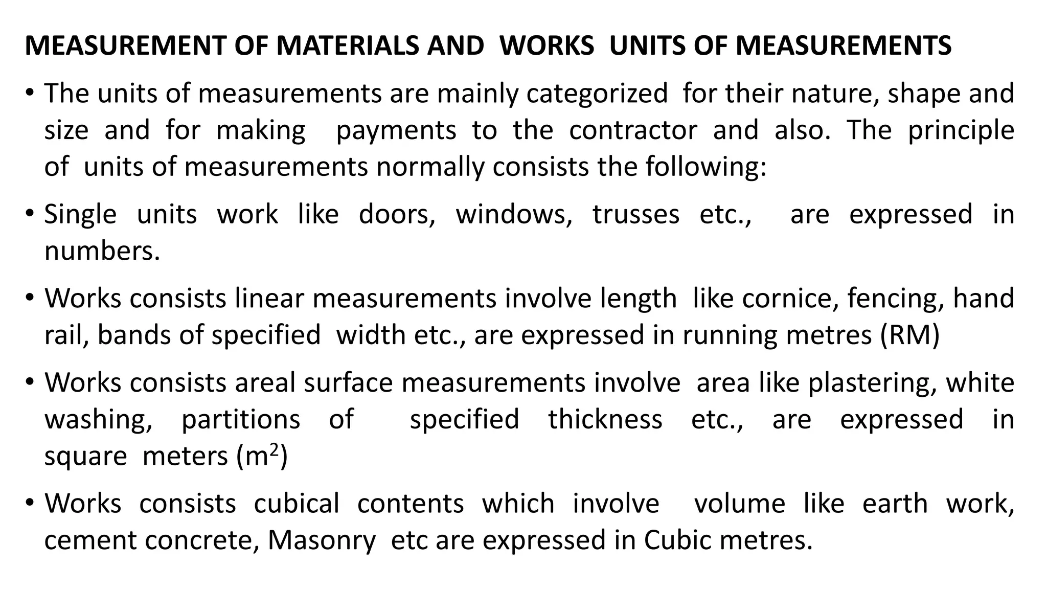 MEASUREMENT OF MATERIALS AND WORKS UNITS OF MEASUREMENTS
• The units of measurements are mainly categorized for their nature, shape and
size and for making payments to the contractor and also. The principle
of units of measurements normally consists the following:
• Single units work like doors, windows, trusses etc., are expressed in
numbers.
• Works consists linear measurements involve length like cornice, fencing, hand
rail, bands of specified width etc., are expressed in running metres (RM)
• Works consists areal surface measurements involve area like plastering, white
washing, partitions of specified thickness etc., are expressed in
square meters (m2)
• Works consists cubical contents which involve volume like earth work,
cement concrete, Masonry etc are expressed in Cubic metres.
 