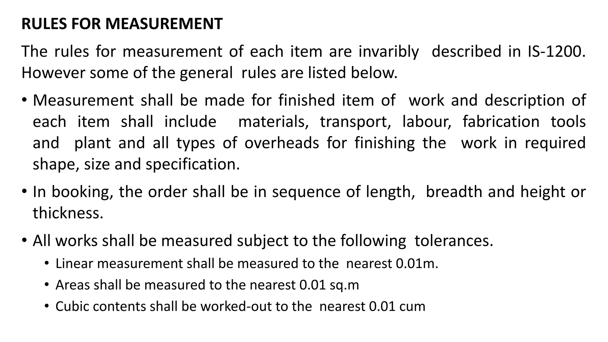 RULES FOR MEASUREMENT
The rules for measurement of each item are invaribly described in IS-1200.
However some of the general rules are listed below.
• Measurement shall be made for finished item of work and description of
each item shall include materials, transport, labour, fabrication tools
and plant and all types of overheads for finishing the work in required
shape, size and specification.
• In booking, the order shall be in sequence of length, breadth and height or
thickness.
• All works shall be measured subject to the following tolerances.
• Linear measurement shall be measured to the nearest 0.01m.
• Areas shall be measured to the nearest 0.01 sq.m
• Cubic contents shall be worked-out to the nearest 0.01 cum
 