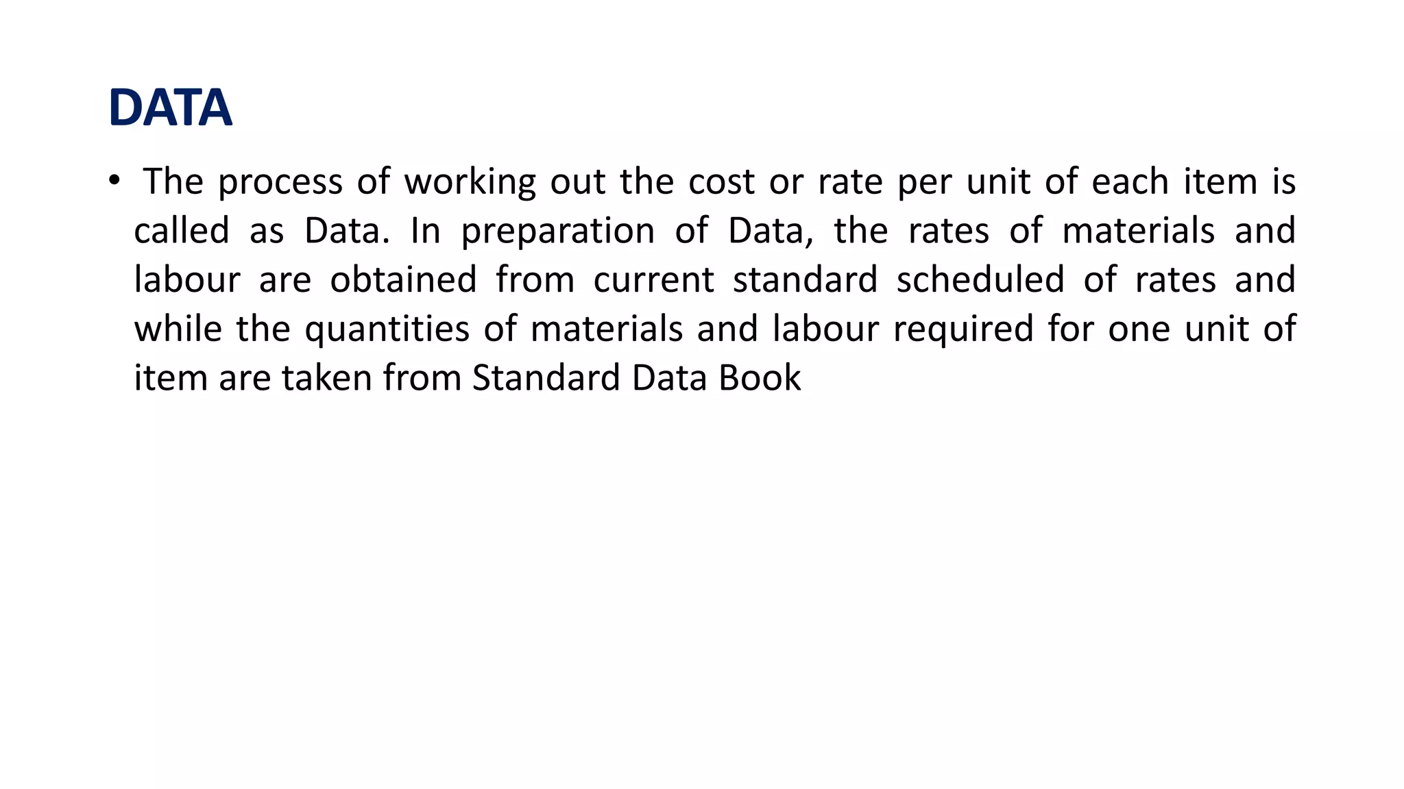 DATA
• The process of working out the cost or rate per unit of each item is
called as Data. In preparation of Data, the rates of materials and
labour are obtained from current standard scheduled of rates and
while the quantities of materials and labour required for one unit of
item are taken from Standard Data Book
 