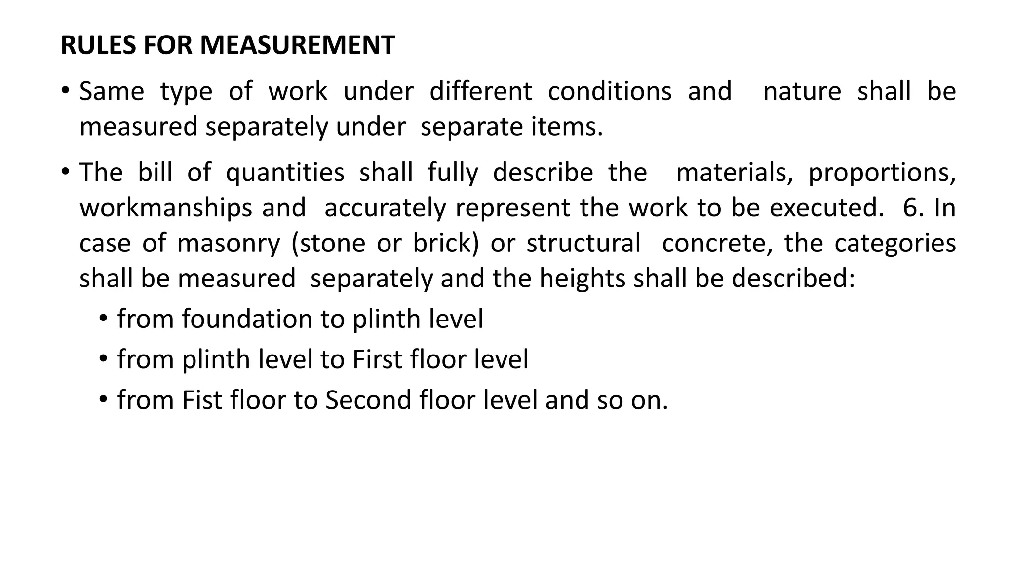 RULES FOR MEASUREMENT
• Same type of work under different conditions and nature shall be
measured separately under separate items.
• The bill of quantities shall fully describe the materials, proportions,
workmanships and accurately represent the work to be executed. 6. In
case of masonry (stone or brick) or structural concrete, the categories
shall be measured separately and the heights shall be described:
• from foundation to plinth level
• from plinth level to First floor level
• from Fist floor to Second floor level and so on.
 