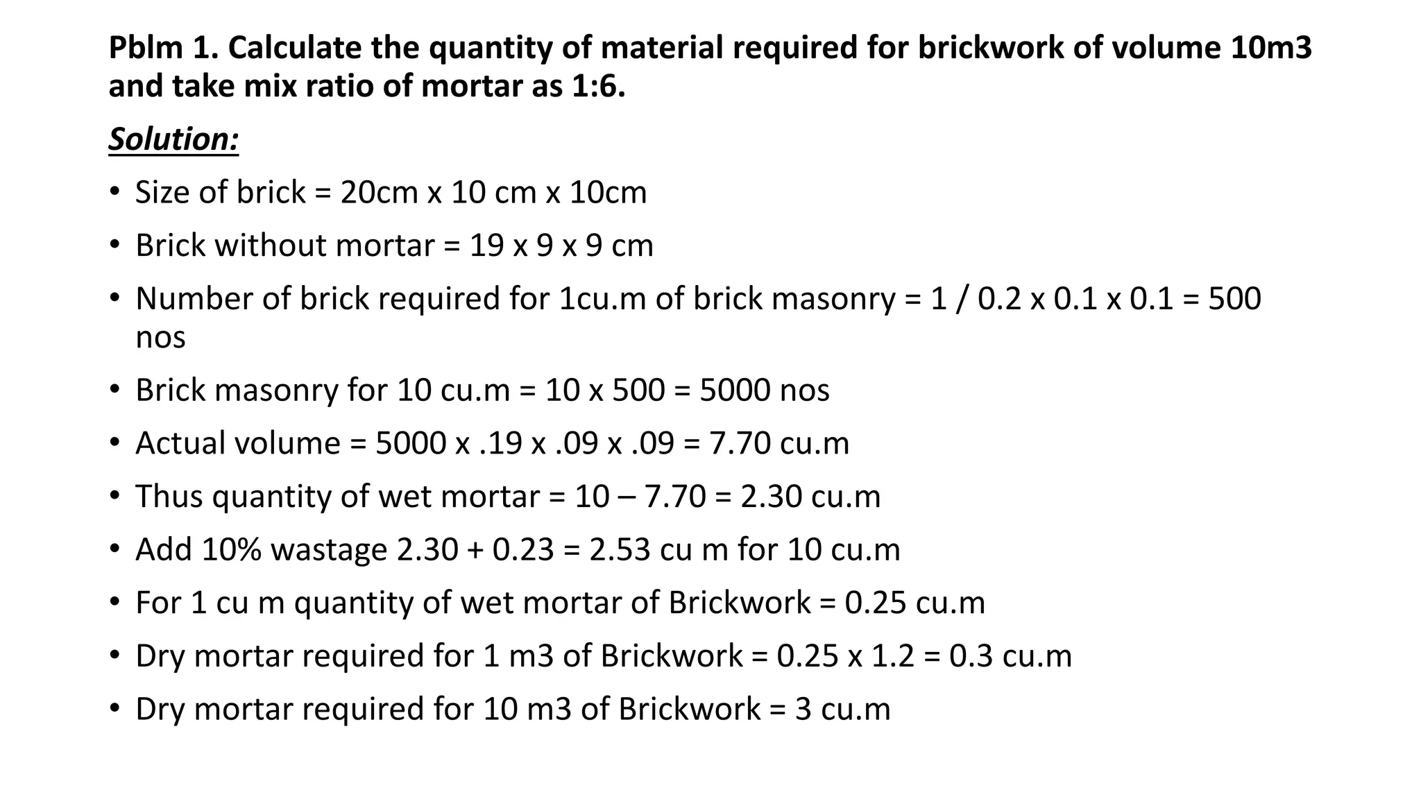 Pblm 1. Calculate the quantity of material required for brickwork of volume 10m3
and take mix ratio of mortar as 1:6.
Solution:
• Size of brick = 20cm x 10 cm x 10cm
• Brick without mortar = 19 x 9 x 9 cm
• Number of brick required for 1cu.m of brick masonry = 1 / 0.2 x 0.1 x 0.1 = 500
nos
• Brick masonry for 10 cu.m = 10 x 500 = 5000 nos
• Actual volume = 5000 x .19 x .09 x .09 = 7.70 cu.m
• Thus quantity of wet mortar = 10 – 7.70 = 2.30 cu.m
• Add 10% wastage 2.30 + 0.23 = 2.53 cu m for 10 cu.m
• For 1 cu m quantity of wet mortar of Brickwork = 0.25 cu.m
• Dry mortar required for 1 m3 of Brickwork = 0.25 x 1.2 = 0.3 cu.m
• Dry mortar required for 10 m3 of Brickwork = 3 cu.m
 