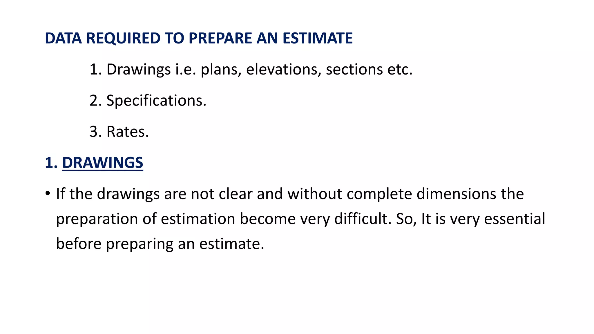 DATA REQUIRED TO PREPARE AN ESTIMATE
1. Drawings i.e. plans, elevations, sections etc.
2. Specifications.
3. Rates.
1. DRAWINGS
• If the drawings are not clear and without complete dimensions the
preparation of estimation become very difficult. So, It is very essential
before preparing an estimate.
 