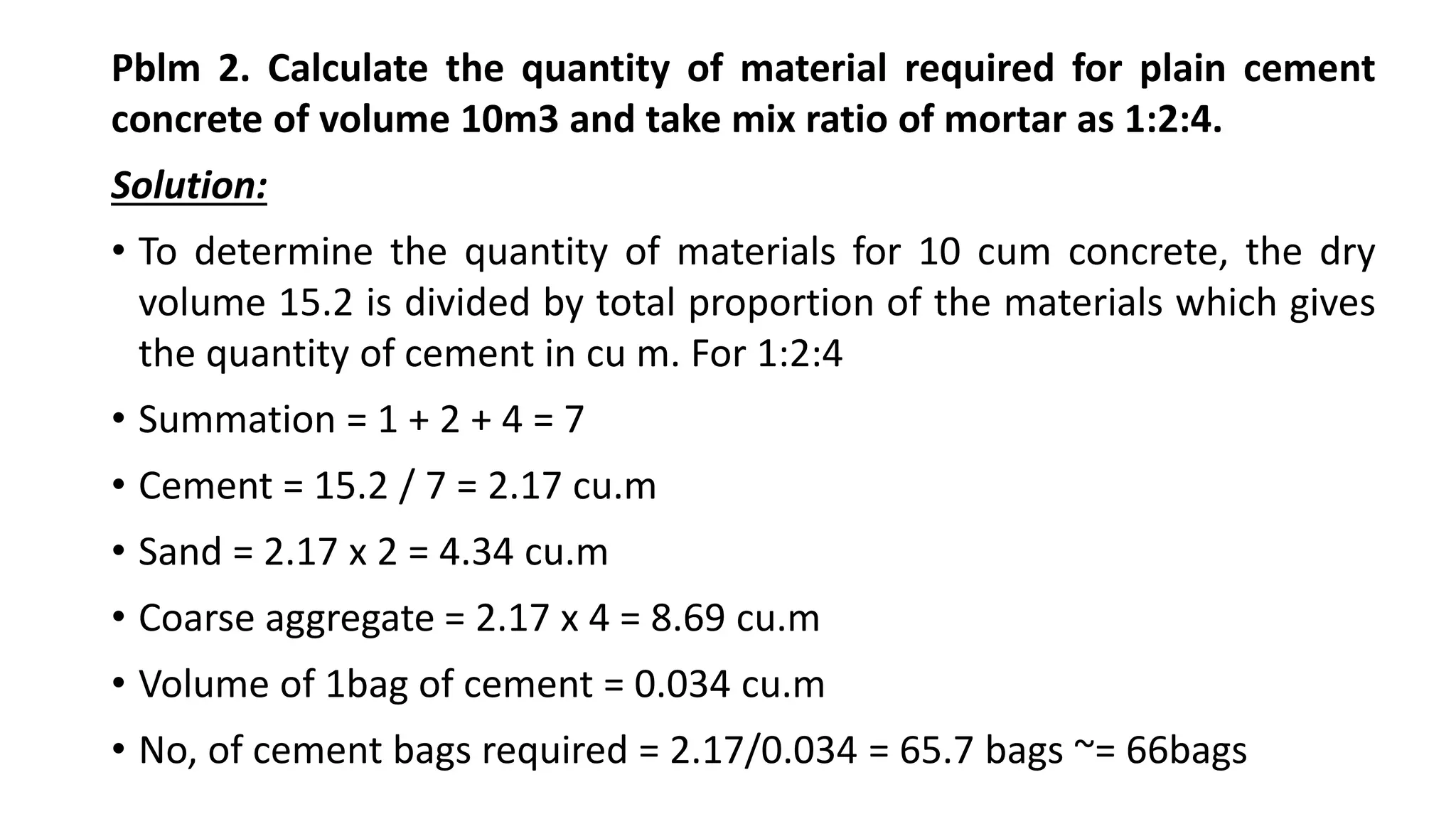 Pblm 2. Calculate the quantity of material required for plain cement
concrete of volume 10m3 and take mix ratio of mortar as 1:2:4.
Solution:
• To determine the quantity of materials for 10 cum concrete, the dry
volume 15.2 is divided by total proportion of the materials which gives
the quantity of cement in cu m. For 1:2:4
• Summation = 1 + 2 + 4 = 7
• Cement = 15.2 / 7 = 2.17 cu.m
• Sand = 2.17 x 2 = 4.34 cu.m
• Coarse aggregate = 2.17 x 4 = 8.69 cu.m
• Volume of 1bag of cement = 0.034 cu.m
• No, of cement bags required = 2.17/0.034 = 65.7 bags ~= 66bags
 
