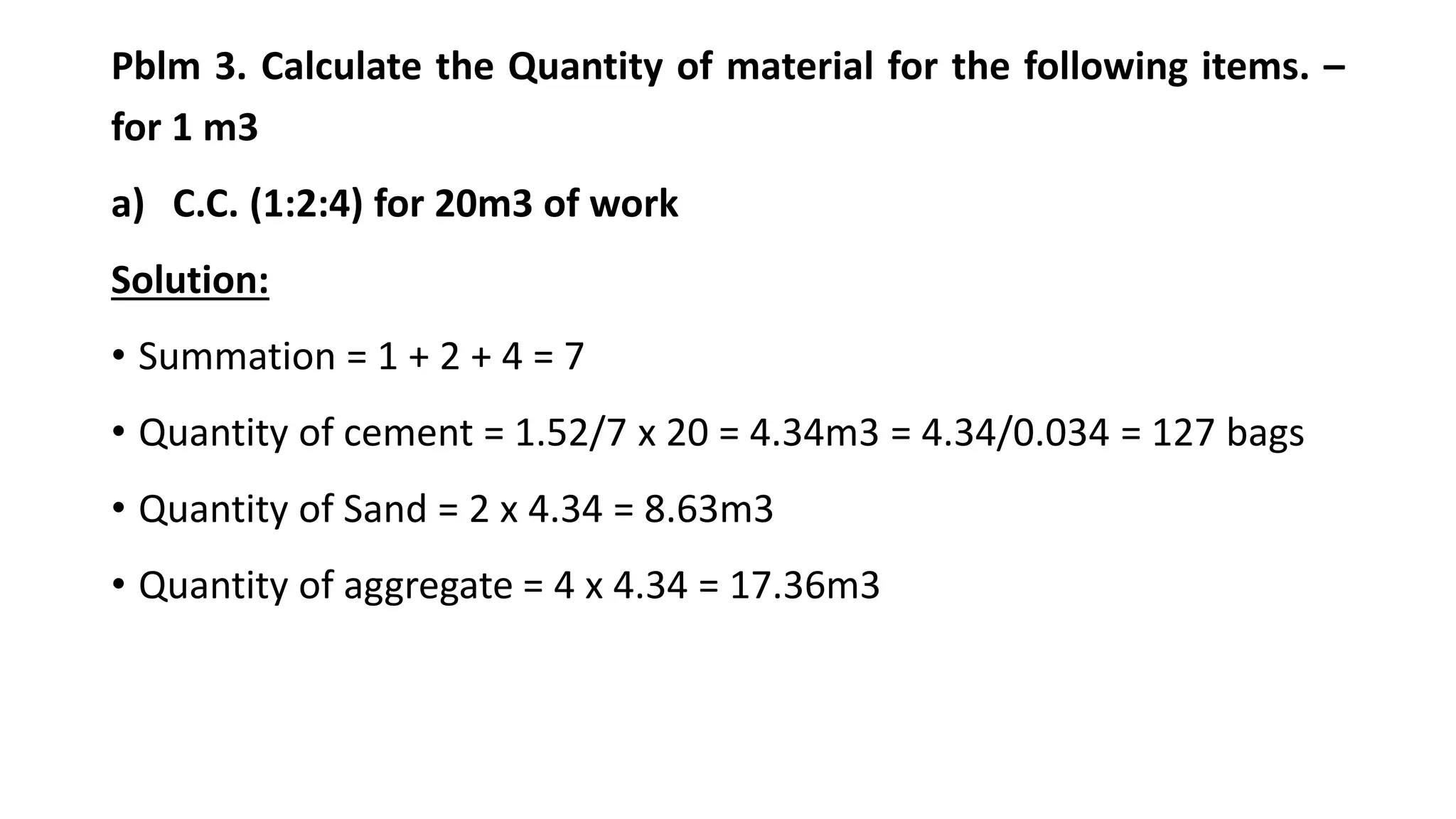 Pblm 3. Calculate the Quantity of material for the following items. –
for 1 m3
a) C.C. (1:2:4) for 20m3 of work
Solution:
• Summation = 1 + 2 + 4 = 7
• Quantity of cement = 1.52/7 x 20 = 4.34m3 = 4.34/0.034 = 127 bags
• Quantity of Sand = 2 x 4.34 = 8.63m3
• Quantity of aggregate = 4 x 4.34 = 17.36m3
 