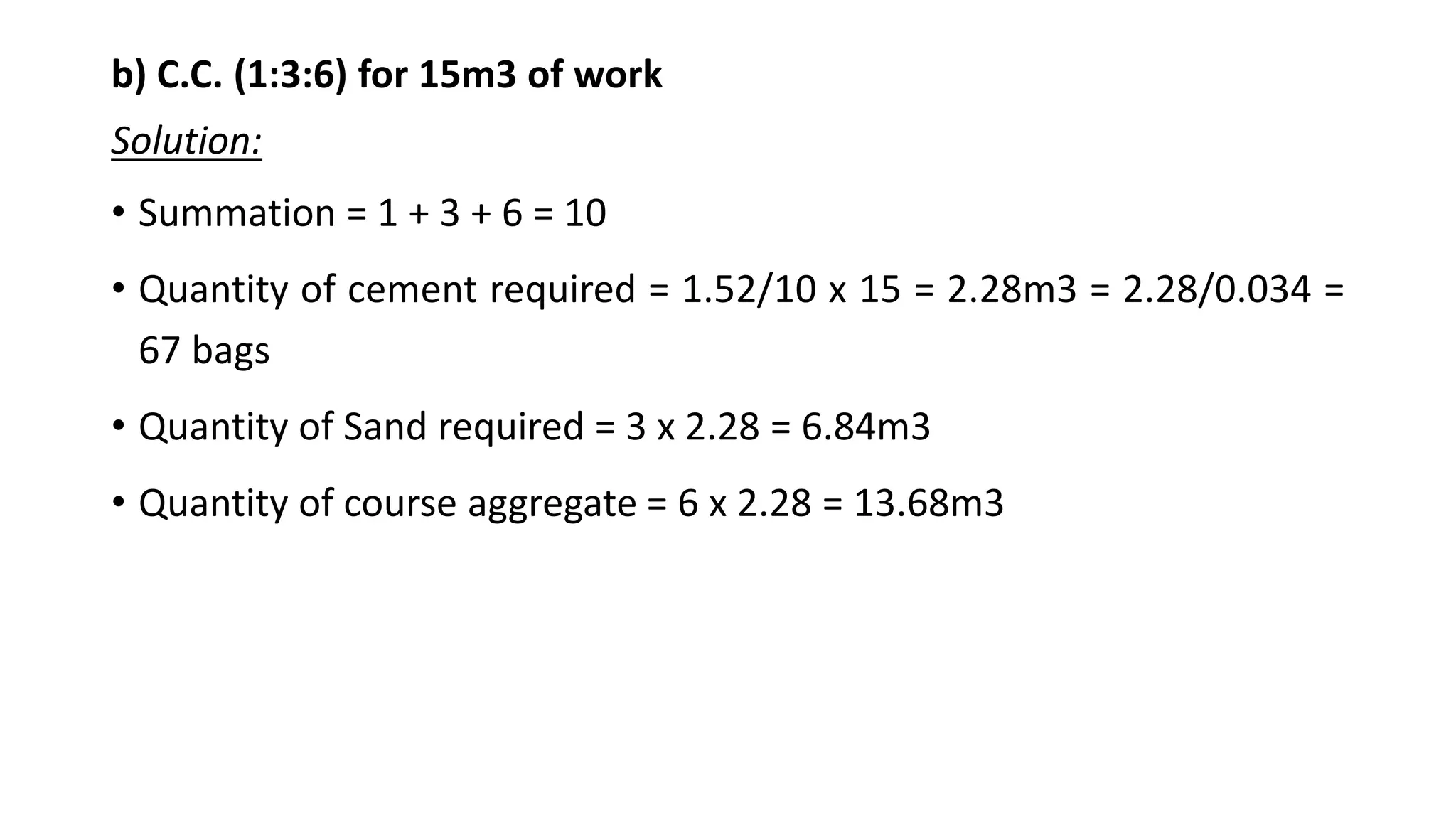 b) C.C. (1:3:6) for 15m3 of work
Solution:
• Summation = 1 + 3 + 6 = 10
• Quantity of cement required = 1.52/10 x 15 = 2.28m3 = 2.28/0.034 =
67 bags
• Quantity of Sand required = 3 x 2.28 = 6.84m3
• Quantity of course aggregate = 6 x 2.28 = 13.68m3
 