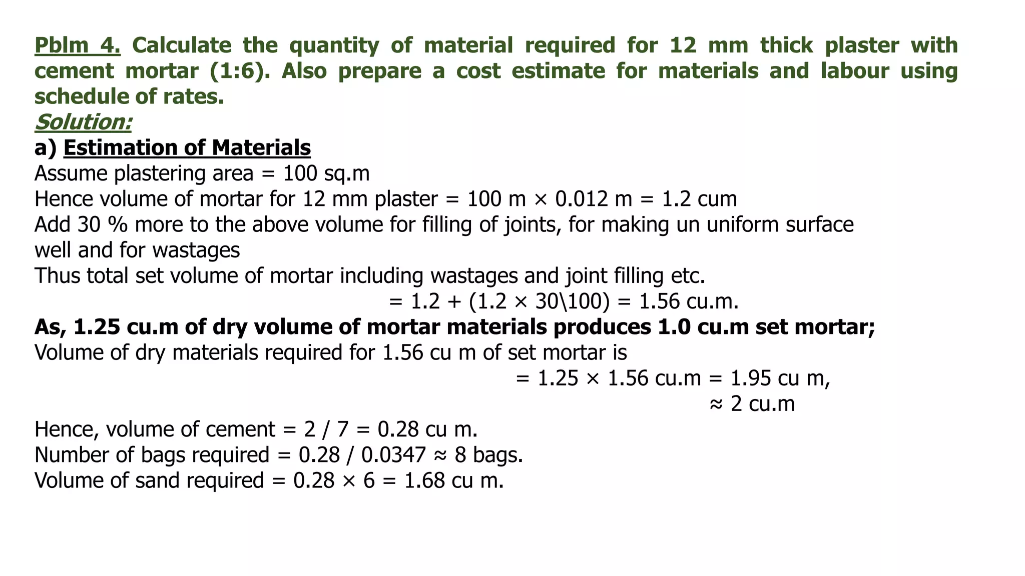 Pblm 4. Calculate the quantity of material required for 12 mm thick plaster with
cement mortar (1:6). Also prepare a cost estimate for materials and labour using
schedule of rates.
Solution:
a) Estimation of Materials
Assume plastering area = 100 sq.m
Hence volume of mortar for 12 mm plaster = 100 m × 0.012 m = 1.2 cum
Add 30 % more to the above volume for filling of joints, for making un uniform surface
well and for wastages
Thus total set volume of mortar including wastages and joint filling etc.
= 1.2 + (1.2 × 30100) = 1.56 cu.m.
As, 1.25 cu.m of dry volume of mortar materials produces 1.0 cu.m set mortar;
Volume of dry materials required for 1.56 cu m of set mortar is
= 1.25 × 1.56 cu.m = 1.95 cu m,
≈ 2 cu.m
Hence, volume of cement = 2 / 7 = 0.28 cu m.
Number of bags required = 0.28 / 0.0347 ≈ 8 bags.
Volume of sand required = 0.28 × 6 = 1.68 cu m.
 