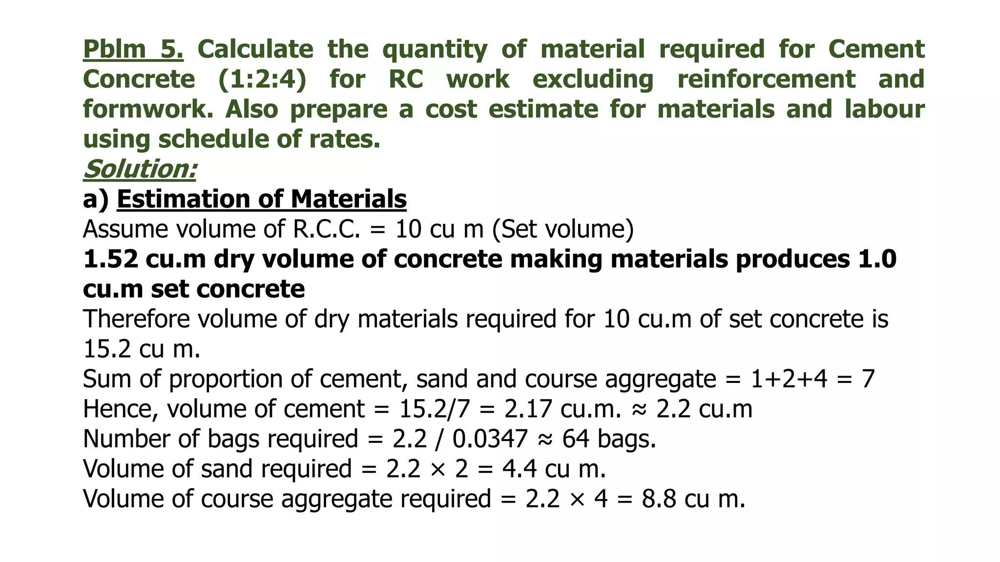 Pblm 5. Calculate the quantity of material required for Cement
Concrete (1:2:4) for RC work excluding reinforcement and
formwork. Also prepare a cost estimate for materials and labour
using schedule of rates.
Solution:
a) Estimation of Materials
Assume volume of R.C.C. = 10 cu m (Set volume)
1.52 cu.m dry volume of concrete making materials produces 1.0
cu.m set concrete
Therefore volume of dry materials required for 10 cu.m of set concrete is
15.2 cu m.
Sum of proportion of cement, sand and course aggregate = 1+2+4 = 7
Hence, volume of cement = 15.2/7 = 2.17 cu.m. ≈ 2.2 cu.m
Number of bags required = 2.2 / 0.0347 ≈ 64 bags.
Volume of sand required = 2.2 × 2 = 4.4 cu m.
Volume of course aggregate required = 2.2 × 4 = 8.8 cu m.
 