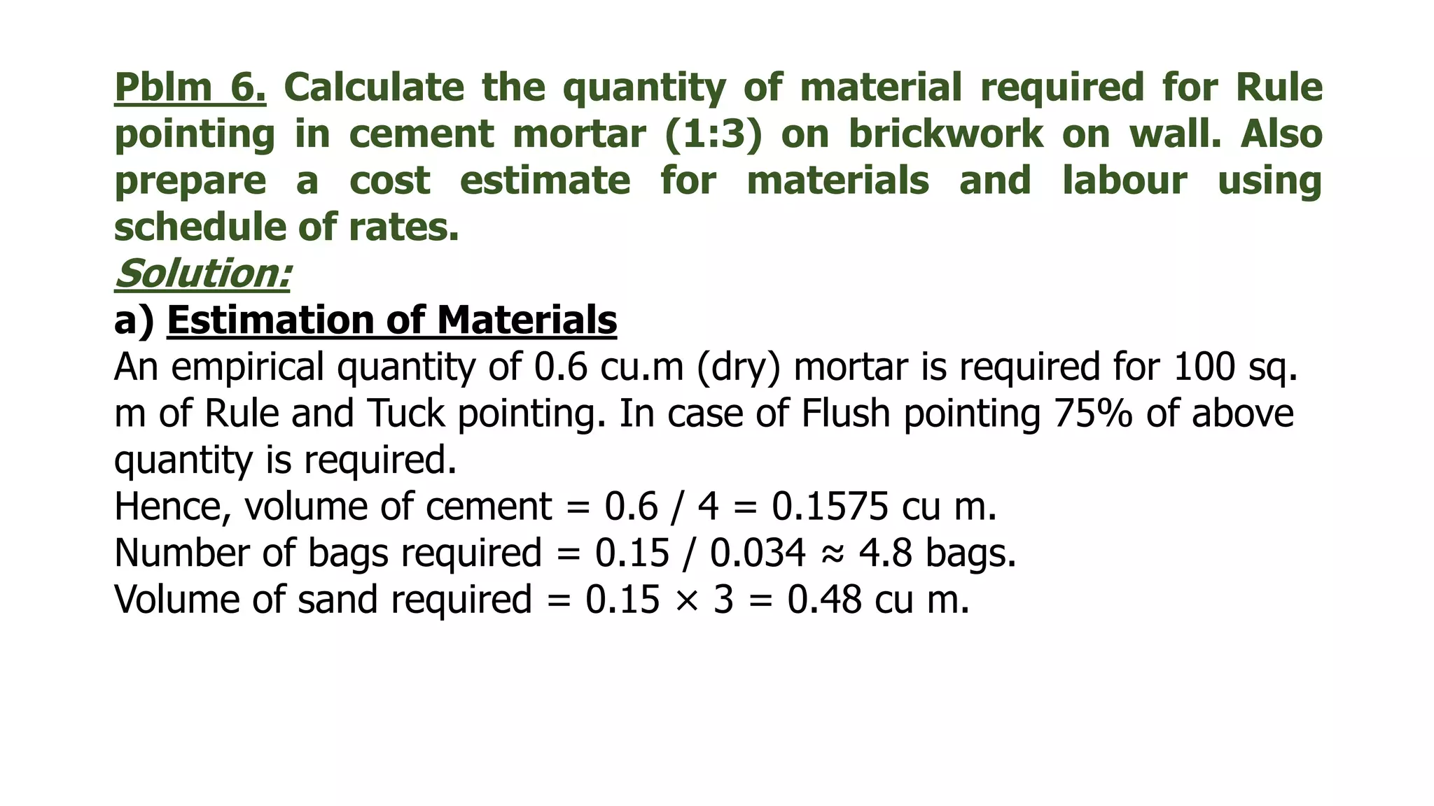 Pblm 6. Calculate the quantity of material required for Rule
pointing in cement mortar (1:3) on brickwork on wall. Also
prepare a cost estimate for materials and labour using
schedule of rates.
Solution:
a) Estimation of Materials
An empirical quantity of 0.6 cu.m (dry) mortar is required for 100 sq.
m of Rule and Tuck pointing. In case of Flush pointing 75% of above
quantity is required.
Hence, volume of cement = 0.6 / 4 = 0.1575 cu m.
Number of bags required = 0.15 / 0.034 ≈ 4.8 bags.
Volume of sand required = 0.15 × 3 = 0.48 cu m.
 