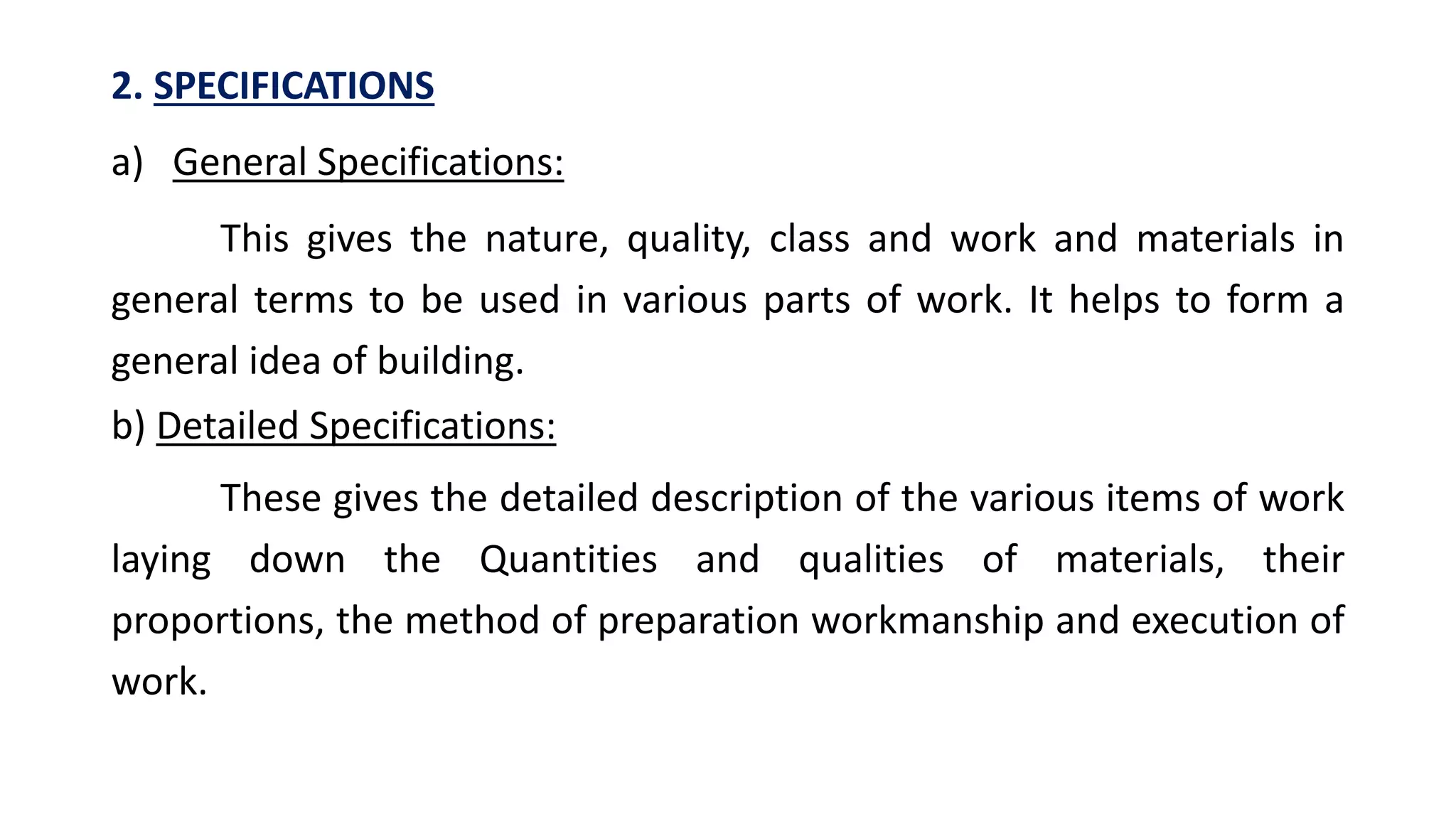 2. SPECIFICATIONS
a) General Specifications:
This gives the nature, quality, class and work and materials in
general terms to be used in various parts of work. It helps to form a
general idea of building.
b) Detailed Specifications:
These gives the detailed description of the various items of work
laying down the Quantities and qualities of materials, their
proportions, the method of preparation workmanship and execution of
work.
 