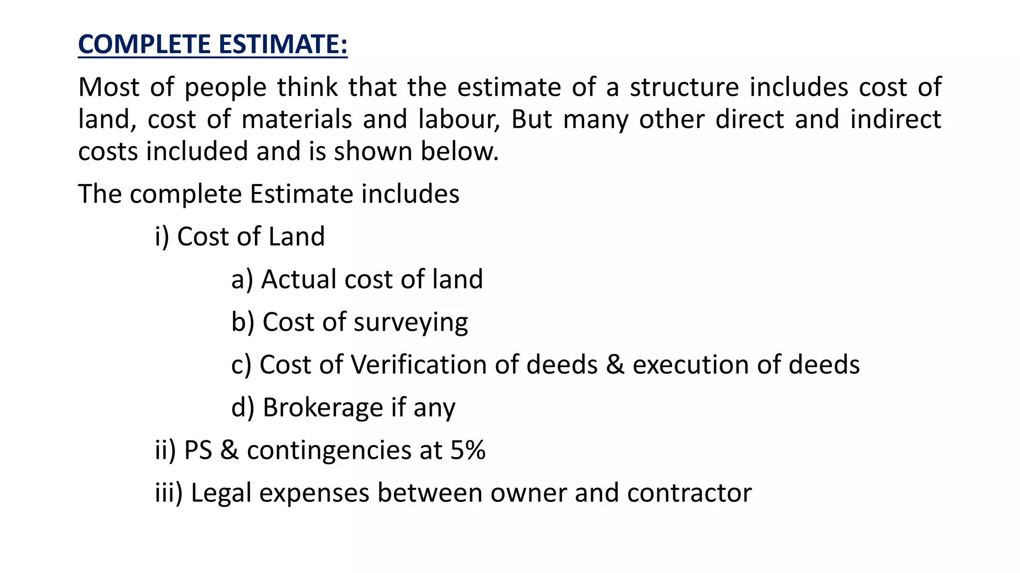 COMPLETE ESTIMATE:
Most of people think that the estimate of a structure includes cost of
land, cost of materials and labour, But many other direct and indirect
costs included and is shown below.
The complete Estimate includes
i) Cost of Land
a) Actual cost of land
b) Cost of surveying
c) Cost of Verification of deeds & execution of deeds
d) Brokerage if any
ii) PS & contingencies at 5%
iii) Legal expenses between owner and contractor
 