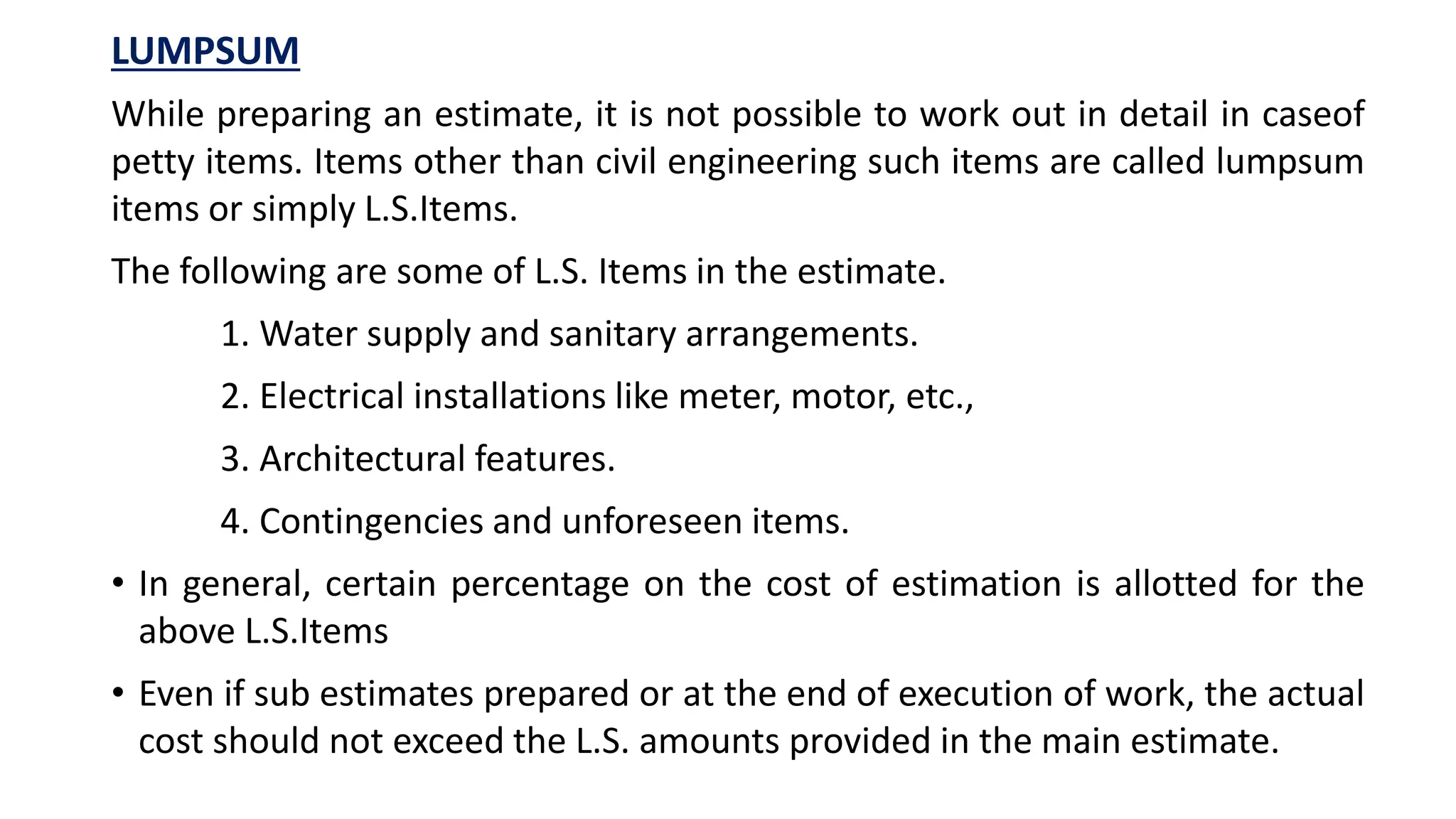 LUMPSUM
While preparing an estimate, it is not possible to work out in detail in caseof
petty items. Items other than civil engineering such items are called lumpsum
items or simply L.S.Items.
The following are some of L.S. Items in the estimate.
1. Water supply and sanitary arrangements.
2. Electrical installations like meter, motor, etc.,
3. Architectural features.
4. Contingencies and unforeseen items.
• In general, certain percentage on the cost of estimation is allotted for the
above L.S.Items
• Even if sub estimates prepared or at the end of execution of work, the actual
cost should not exceed the L.S. amounts provided in the main estimate.
 
