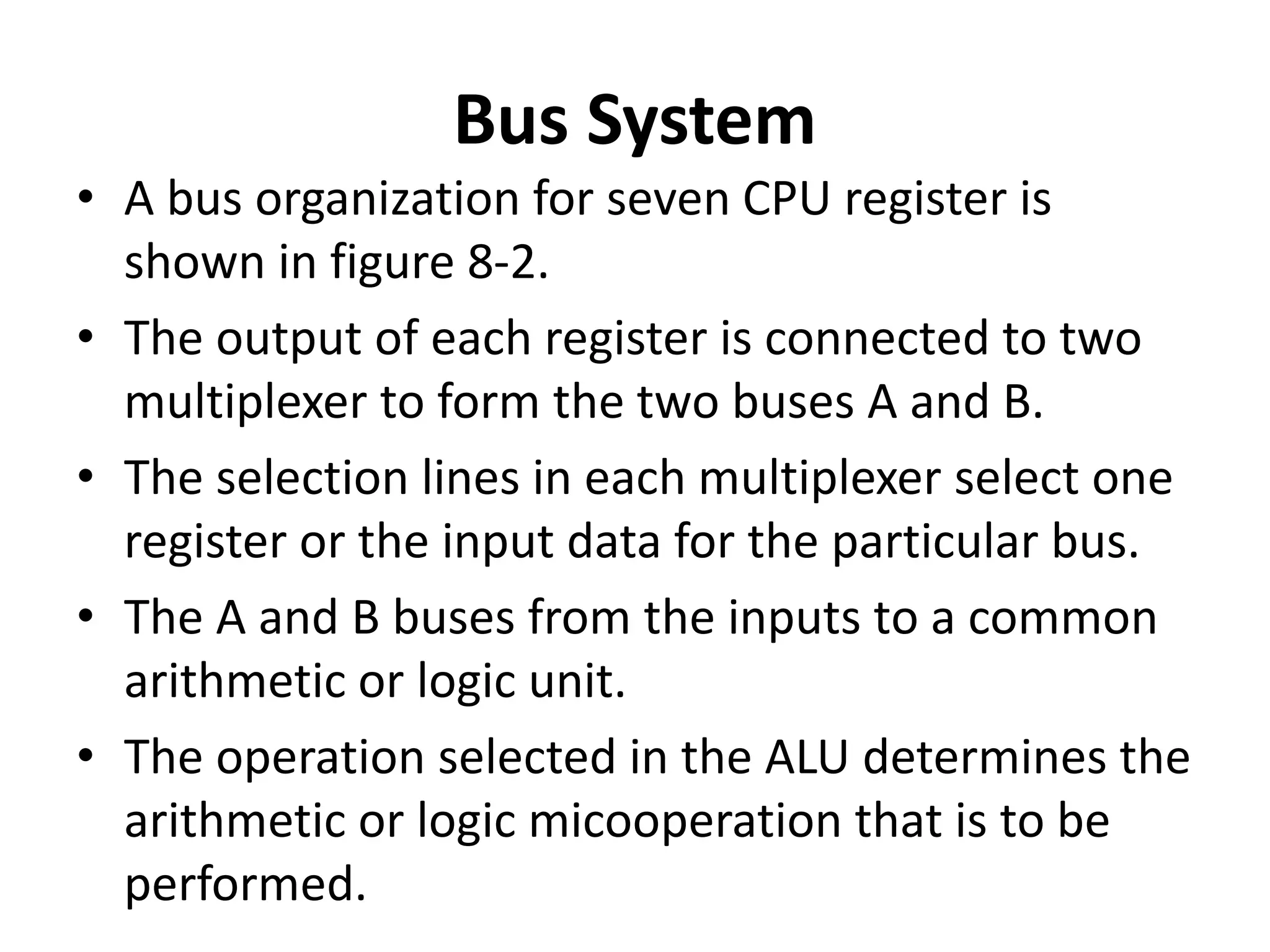 Bus System
• A bus organization for seven CPU register is
shown in figure 8-2.
• The output of each register is connected to two
multiplexer to form the two buses A and B.
• The selection lines in each multiplexer select one
register or the input data for the particular bus.
• The A and B buses from the inputs to a common
arithmetic or logic unit.
• The operation selected in the ALU determines the
arithmetic or logic micooperation that is to be
performed.
 