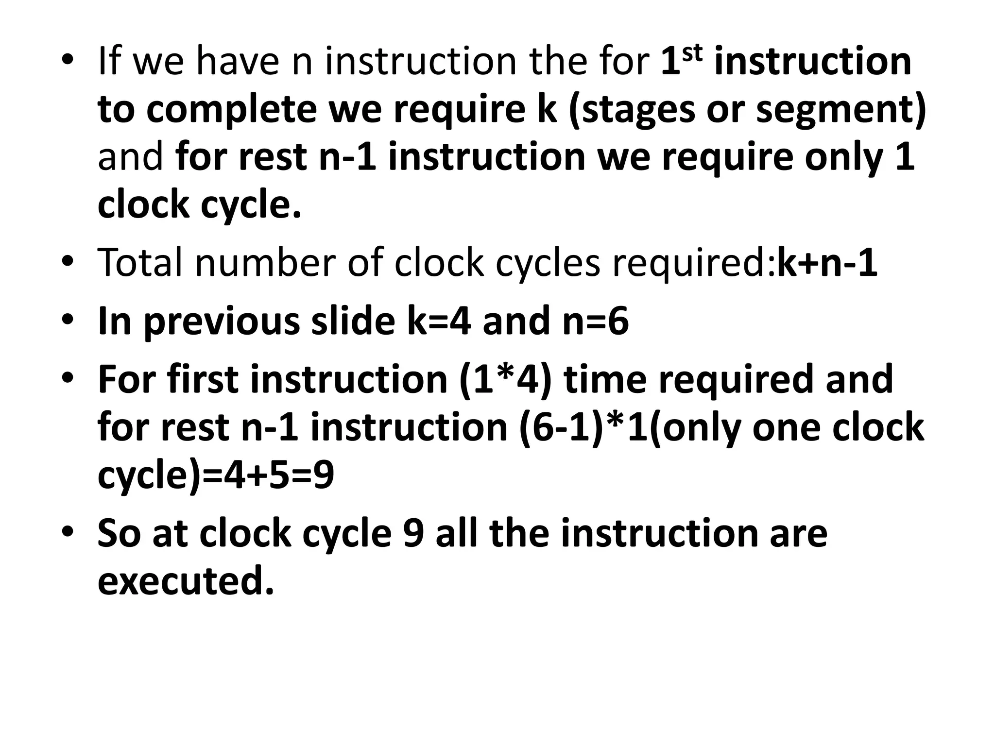 • If we have n instruction the for 1st instruction
to complete we require k (stages or segment)
and for rest n-1 instruction we require only 1
clock cycle.
• Total number of clock cycles required:k+n-1
• In previous slide k=4 and n=6
• For first instruction (1*4) time required and
for rest n-1 instruction (6-1)*1(only one clock
cycle)=4+5=9
• So at clock cycle 9 all the instruction are
executed.
 